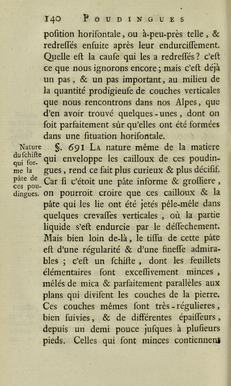 pofition horifontale, ou à-peu-près telle , & redreffés enfuite après leur endurcilTement. Quelle eft la caufe qui les a redreflfés ? c’eft ce que nous ignorons encore ; mais c’eft déjà un pas, & un pas important, au milieu de la quantité prodigieufe de couches verticales que nous rencontrons dans nos Alpes, que d’en avoir trouvé quelques-unes, dont on foit parfaitement sùr qu’elles ont été formées dans une fituation horifontale. Nature §. 6^1 La nature même de la matière enveloppe les cailloux de ces poudin- me la gues, rend ce fait plus curieux & plus décifif. pâte de £ c’étoit uiie pâte informe & groffiere, dingues, on pourroit croire que ces cailloux & la pâte qui les lie ont été jetés pêle-mêle dans quelques crevaffes verticales , où la partie liquide s’eft endurcie par le déftechement. Mais bien loin de-là, le tiftu de cette pâte eft d’une régularité & d’une hnefle admira- bles ; c’eft un fehifte , dont les feuillets élémentaires font exceflivement minces , mêlés de mica & parfaitement parallèles aux plans qui divifent les couches de la pierre. Ces couches mêmes font très - régulières, bien fuivies, & de différentes épaifl'eurs, depuis un demi pouce jufques à plufieurs pieds. Celles qui font minces contienneni