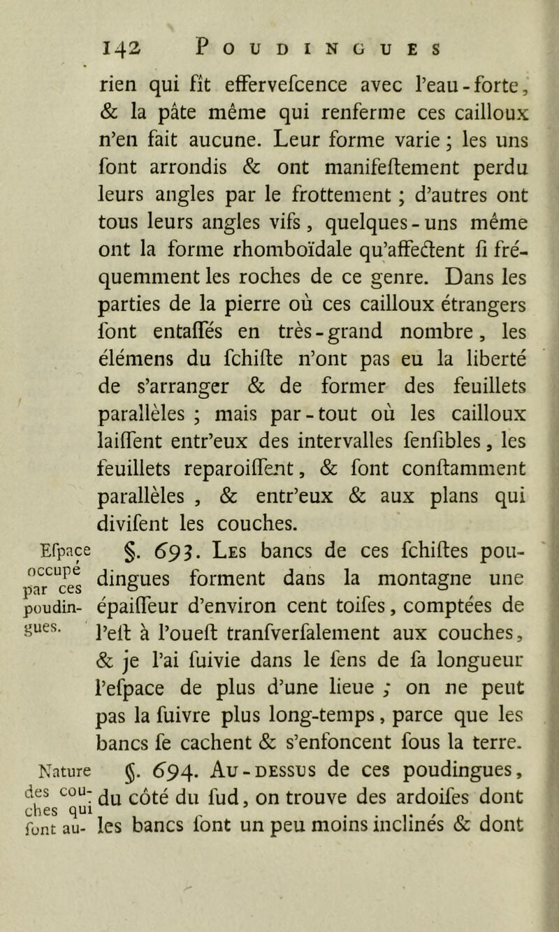 rien qui fît effervefcence avec l’eau-forte, & la pâte même qui renferme ces cailloux n’en fait aucune. Leur forme varie ; les uns font arrondis & ont manifeftement perdu leurs angles par le frottement ; d’autres ont tous leurs angles vifs, quelques - uns même ont la forme rhomboïdale qu’affeâent fi fré- quemment les roches de ce genre. Dans les parties de la pierre où ces cailloux étrangers font entaffes en très - grand nombre, les élémens du fchifte n’ont pas eu la liberté de s’arranger & de former des feuillets parallèles ; mais par-tout où les cailloux lailfent entr’eux des intervalles fenfibles, les feuillets reparoilTent, & font conftamment parallèles , & entr’eux & aux plans qui divifent les couches. Erpace §. 693. Les bancs de ces fchiftes pou- jwT'ces forment dans la montagne une poudin- épaifleur d’environ cent toifes, comptées de gués. ^ poueft tranfverfalement aux couches, & je l’ai fuivie dans le fens de fa longueur l’efpace de plus d’une lieue ; on ne peut pas la fuivre plus long-temps, parce que les bancs fe cachent & s’enfoncent fous la terre. Nature 694. Au-DESSUS de ces poudingues, côté du fud, on trouve des ardoifes dont font au- les bancs font un peu moins inclinés & dont