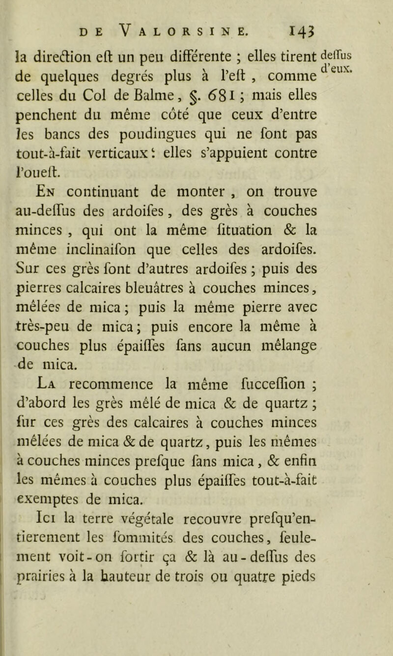 la direâioii eft un peu différente ; elles tirent deiTus de quelques degrés plus à l’eft , comme ^ celles du Col deBalme, 581 ; niais elles penchent du même coté que ceux d’entre les bancs des poudingues qui ne font pas tout-à-fait verticaux t elles s’appuient contre l’oueff. En continuant de monter , on trouve au-delfus des ardoifes, des grès à couches minces , qui ont la même fituation & la même inclinaifon que celles des ardoifes. Sur ces grès font d’autres ardoifes ; puis des pierres calcaires bleuâtres à couches minces, mêlées de mica ; puis la même pierre avec très-peu de mica ; puis encore la même à couches plus épaiffes fans aucun mélange de mica. La recommence la même fucceflîon ; d’abord les grès mêlé de mica & de quartz ; fur ces grès des calcaires à couches minces mêlées de mica &de quartz, puis les mêmes à couches minces prefque fans mica, & enfin les mêmes à couches plus épaiffes tout-à-fait exemptes de mica. Ici la terre végétale recouvre prefqu’en- I tierement les fommités des couches, feule- I ment voit-on fortir ça & là au-deffus des ! prairies à la hauteur de trois ou quatre pieds
