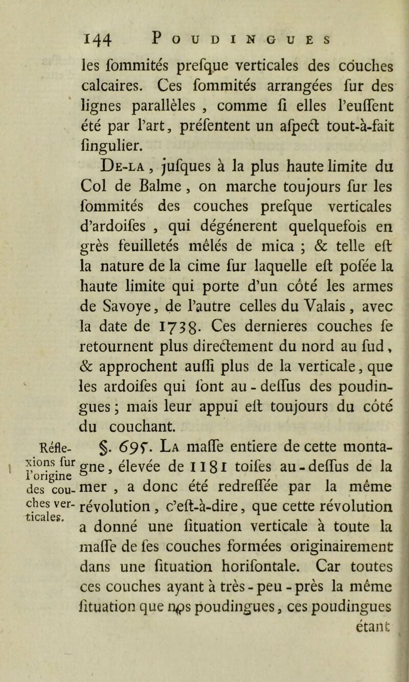 Kéfle- xions fur l’origine des cou- ches ver- ticales. 144 POUDINGUES les fommités prefque verticales des couches calcaires. Ces fommités arrangées fur des lignes parallèles , comme li elles l’euffent été par l’art, préfentent un afpeét tout-à-fait fingulier. De-la , jufques à la plus haute limite du Col de Balme, on marche toujours fur les fommités des couches prefque verticales d’ardoifes , qui dégénèrent quelquefois en grès feuilletés mêlés de mica ; & telle eft la nature de la cime fur laquelle eft pofée la haute limite qui porte d’un côté les armes de Savoye, de l’autre celles du Valais, avec la date de 1738- Ces dernieres couches fe retournent plus direélement du nord au fud, & approchent aufli plus de la verticale, que les ardoifes qui font au - deftus des poudin- gues ; mais leur appui eft toujours du côté du couchant. §. 69 f. La mafte entlere de cette monta- gne, élevée de Il8l toifes au-deftus de la mer , a donc été redreftee par la même révolution, c’eft-à-dire, que cette révolution a donné une fituation verticale à toute la mafte de fes couches formées originairement dans une fituation horifontale. Car toutes ces couches ayant à très - peu - près la même fituation que n^s poudingues, ces poudingues étant