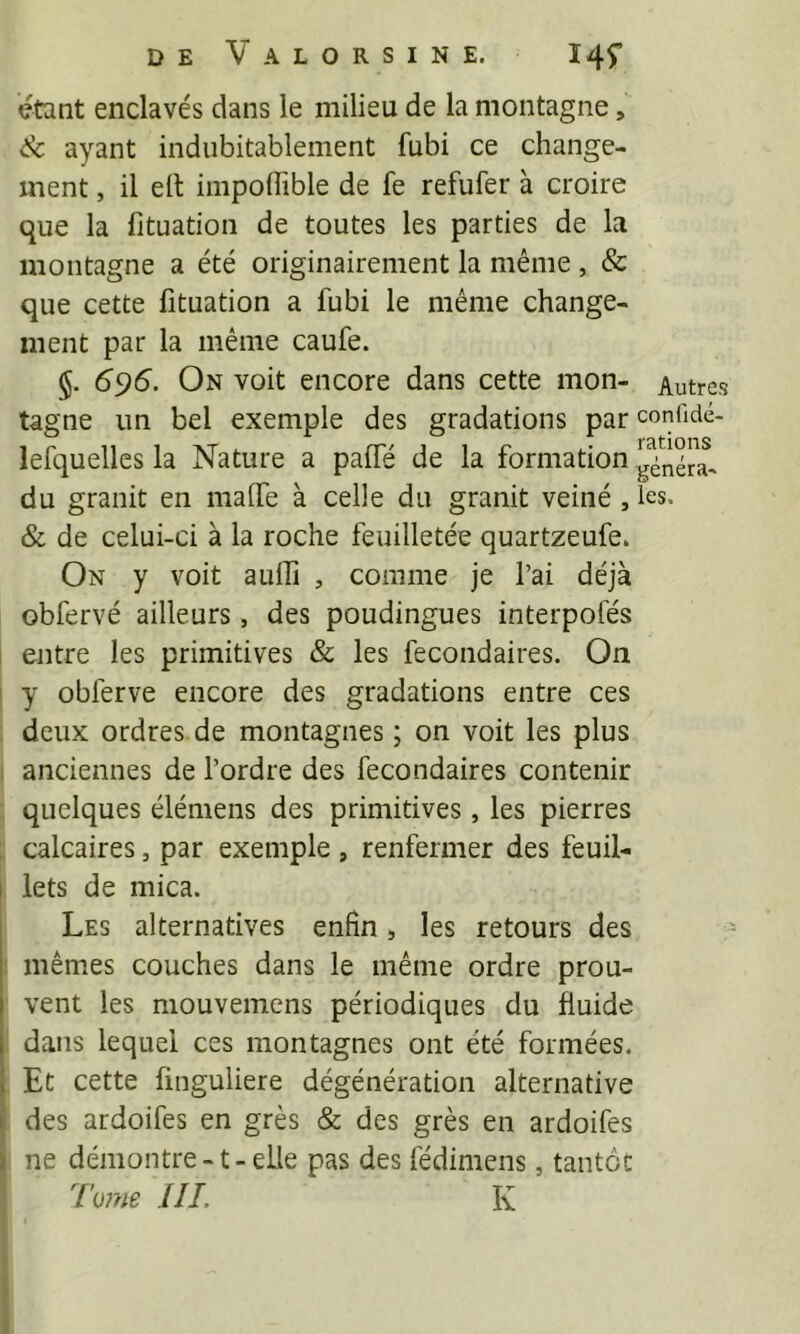 DE V A L O R S I N E. I4f étant enclavés dans le milieu de la montagne, ik. ayant indubitablement fubi ce change- ment , il ell impolfible de fe refufer à croire que la fituation de toutes les parties de la montagne a été originairement la même , & que cette fituation a fubi le même change- ment par la même caufe. §. 695. On voit encore dans cette mon- Autres tagne un bel exemple des gradations par confidé- lefquelles la Nature a paifé de la formation du granit en maife à celle du granit veiné , les, & de celui-ci à la roche feuilletée quartzeufe. On y voit aufiî , comme je l’ai déjà obfervé ailleurs, des poudingues interpofés entre les primitives & les fecondaires. On I y obferve encore des gradations entre ces deux ordres de montagnes ; on voit les plus ^ anciennes de l’ordre des fecondaires contenir quelques élémens des primitives , les pierres , calcaires, par exemple , renfermer des feuil- I iets de mica. Les alternatives enfin s les retours des mêmes couches dans le même ordre prou- vent les mouvemens périodiques du fluide dans lequel ces montagnes ont été formées. ( Et cette finguliere dégénération alternative î des ardoifes en grès & des grès en ardoifes ) ne démontre -1 - elle pas des fédimens, tantôt 7'u??ie HL K