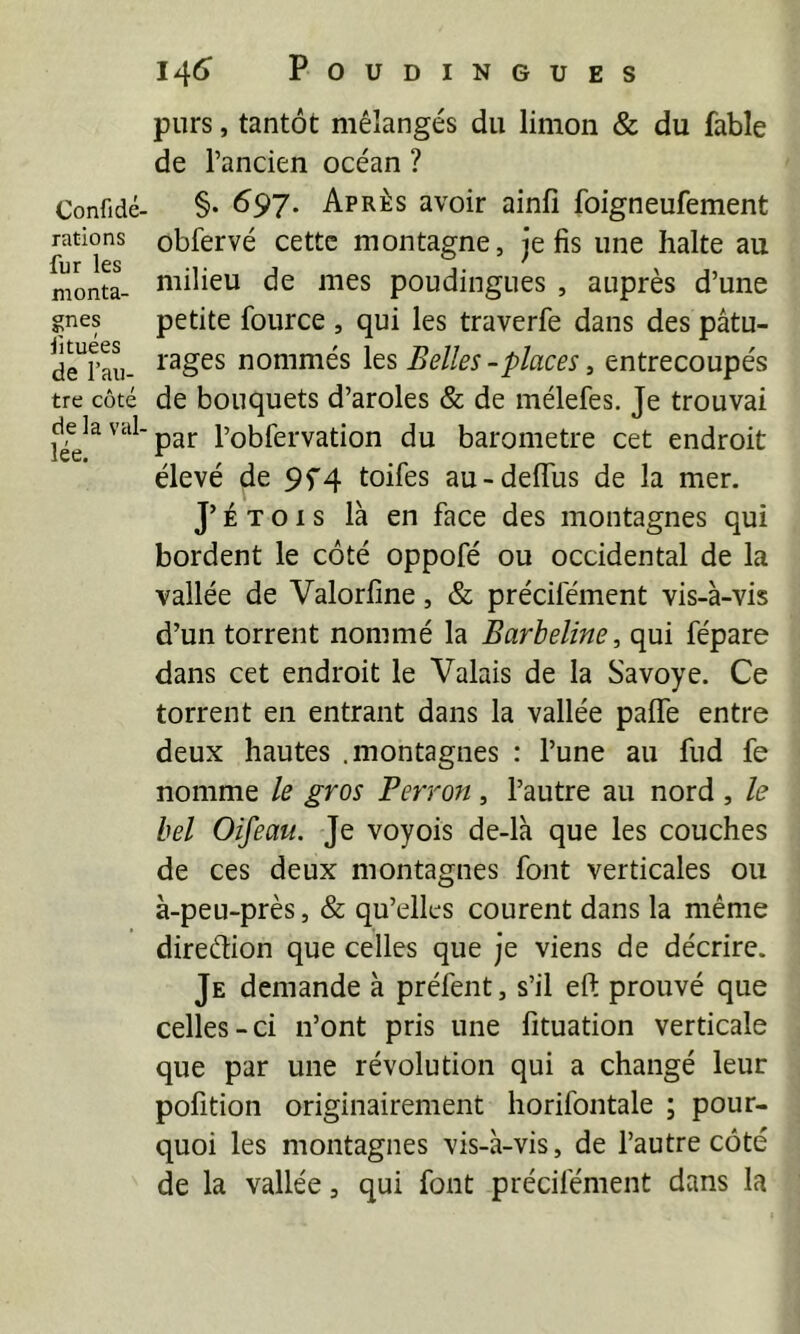 Confidé. rations fur les monta- gnes fituées de l’au- tre côté de la val- lée. I4^> POUDINGUES purs, tantôt mélangés du limon & du fable de l’ancien océan ? §. 697. Après avoir ainfi foigneufement obfervé cette montagne, je fis une halte au milieu de mes poudingues , auprès d’une petite fource , qui les traverfe dans des pâtu- rages nommés les Belles-places, entrecoupés de bouquets d’aroles & de mélefes. Je trouvai par l’obfervation du baromètre cet endroit élevé de 9f4 toifes au-delTus de la mer. J’É T 01 s là en face des montagnes qui bordent le côté oppofé ou occidental de la vallée de Valorfine, & précifément vis-à-vis d’un torrent nommé la Barbeline, qui fépare dans cet endroit le Valais de la Savoye. Ce torrent en entrant dans la vallée palTe entre deux hautes .montagnes : l’une au fud fe nomme le gros Perron, l’autre au nord , le bel Oifeau. Je voyois de-là que les couches de ces deux montagnes font verticales ou à-peu-près, & qu’elles courent dans la même direélion que celles que je viens de décrire. Je demande à préfent, s’il eft prouvé que celles-ci n’ont pris une fituation verticale que par une révolution qui a changé leur pofition originairement horifontale ; pour- quoi les montagnes vis-à-vis, de l’autre côté de la vallée, qui font précifément dans la