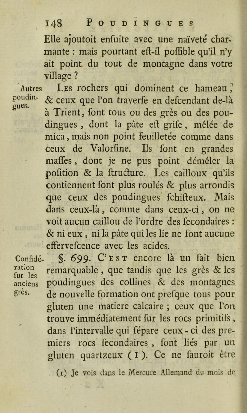 Autres poudin- gues. Confidé' ration fur les anciens grès. 148 POUDINGUES Elle ajoutoit enfuite avec une naïvete char- mante : mais pourtant eft-il poffible qu’il n’y ait point du tout de montagne dans votre village ? Les rochers qui dominent ce hameau, & ceux que l’on traverfe en defcendant de-là à Trient, font tous ou des grès ou des pou- dingues , dont la pâte eft grife, mêlée de mica, mais non point feuilletée comme dans ceux de Valorfme. Ils font en grandes maffes, dont je ne pus point démêler la pofition & la ftruélure. Les cailloux qu’ils contiennent font plus roulés & plus arrondis que ceux des poudingues fchifteux. Mais dans ceux-là, comme dans ceux-ci, on ne voit aucun caillou de l’ordre des fecondaires : & ni eux, ni la pâte qui les lie ne font aucune effervefcence avec les acides. §. 599. C’ E s T encore là un fait bien remarquable , que tandis que les grès & les poudingues des collines & des montagnes de nouvelle formation ont prefque tous pour gluten une matière calcaire ; ceux que l’on trouve immédiatement fur les rocs primitifs, dans l’intervalle qui fépare ceux - ci des pre- miers rocs fecondaires , font liés par un gluten quartzeux ( I ). Ce ne fanroit être (i) Je vois dans le Mercure Allemand du mois de