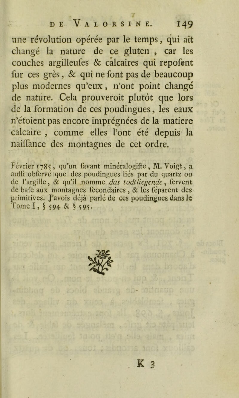 T DE VaLORSINE. 149 une révolution opérée par le temps, qui ait changé la nature de ce gluten , car les couches argilleufes & calcaires qui repofent fur ces grès, & qui ne font pas de beaucoup plus modernes qu’eux, n’ont point changé de nature. Cela prouveroit plutôt que lors de la formation de ces poudingues, les eaux n’étoient pas encore imprégnées de la matière calcaire , comme elles l’ont été depuis la nailfance des montagnes de cet ordre. Février 178Ç, qu’un favant minéralogifte, M. Voîgt, a aufli obfervé que des poudingues liés par du quartz ou de l’argille, & qu’il nomme das todtliegende, fervent de bafe aux montagnes fecondaires, & les féparent des primitives. J’avois déjà parlé de ces poudingues dans le Tome I, § 594 & § Ç9S. . K 3