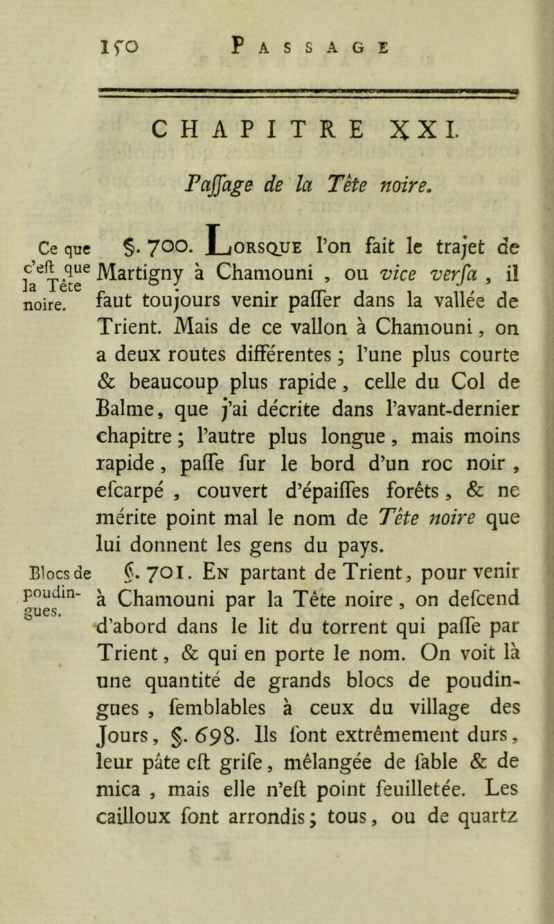Ce que c’eft que la Tête noire. Blocs de poudin- gues. Ifo Passage CHAPITRE XXL PaJJage de la Tète noire. yoo. Lorsque l’on fait le trajet de Martigny à Chaniouni , ou vice verfa , il faut toujours venir paffer dans la vallée de Trient. Mais de ce vallon à Chaniouni, on a deux routes différentes ; l’une plus courte & beaucoup plus rapide, celle du Col de Balnie, que j’ai décrite dans l’avant-dernier chapitre ; l’autre plus longue, mais moins rapide, paffe fur le bord d’un roc noir , efcarpé , couvert d’épaiffes forêts, & ne mérite point mal le nom de Tête noire que lui donnent les gens du pays. §.701. En partant de Trient, pour venir à Chaniouni par la Tête noire, on defcend d’abord dans le lit du torrent qui paffe par Trient, & qui en porte le nom. On voit là une quantité de grands blocs de poudin- gues , femblables à ceux du village des Jours, §. 698- Ils font extrêmement durs, leur pâte eft grife, mélangée de fable & de mica , mais elle n’eft point feuilletée. Les cailloux font arrondis; tous, ou de quartz