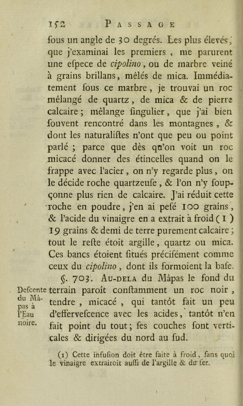 Passage fous un angle de 30 degrés. Les plus élevés,' que j’examinai les premiers , me parurent une efpece de cipolino, ou de marbre veiné à grains brillans, mêlés de mica. Immédia- tement fous ce marbre , je trouvai un roc mélangé de quartz, de mica & de pierre calcaire ; mélange fmgulier, que j’ai bien fouvent rencontré dans les montagnes , & dont les naturaliftes n’ont que peu ou point parlé ; parce que dès qo’on voit un roc micacé donner des étincelles quand on le frappe avec l’acier, on n’y regarde plus, on le décide roche quartzeufe , & l’on n’y foup- qonne plus rien de calcaire. J’ai réduit cette ' 'Toche en poudre, j’en ai pefé loo grains, , & l’acide du vinaigre en a extrait à froid ( I ) 19 grains & demi de terre purement calcaire ; tout le relie étoit argille, quartz ou mica. Ces bancs étoient litués précifément comme ceux du cipolino, dont ils formoient la bafe. 70L Au-dela du Mâpas le fond du Defcente terrain paroit conftamment un roc noir , pas > micacé , qui tantôt fait un peu l’Eau d’effervefcence avec les acides, tantôt n’en noire. tout; fes couches font verti- cales & dirigées du nord au fud. (i) Cette infufion doit être faite à froid, fans quoi le vinaigre extrairoit aulTi de l’argille & du 1er.