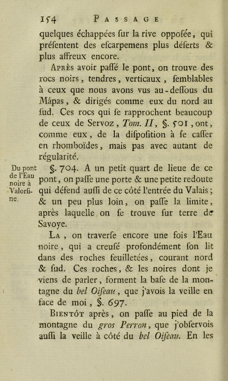 If4 Passage quelques échappées fur la rive oppofée, qui préfentent des efcarpemeiis plus déferts & plus affreux encore. Après avoir palfé le pont, on trouve des rocs noirs, tendres, verticaux , femblables à ceux que nous avons vus au-deffous du Mâpas, & dirigés comme eux du nord au fud. Ces rocs qui fe rapprochent beaucoup de ceux de Servoz, Tom. II, §. foi ,ont, comme eux, de la difpofition à fe caffer en rhomboïdes, mais pas avec autant de régularité. Du pont de FEau noire à Valorfi- nc; I §. 704. A un petit quart de lieue de ce pont, on paffe une porte & une petite redoute qui défend aufli de ce côté l’entrée du Valais ; & un peu plus loin, on paflTe la limite, après laquelle. on fe trouve fur terre de Savoye. La , on traverfe encore une fois l’Eau noire , qui a creufé profondément fon lit dans des roches feuilletées, courant nord & fud. Ces roches, & les noires dont je viens de parier, forment la bafe de la mon- tagne du bel Oifeau, que j’avois la veille en face de moi, §. 697. Bientôt après, on paffe au pied de la montagne du gros Perron, que j’obfervois auffi la veille à côté du bel Oifeau. En les