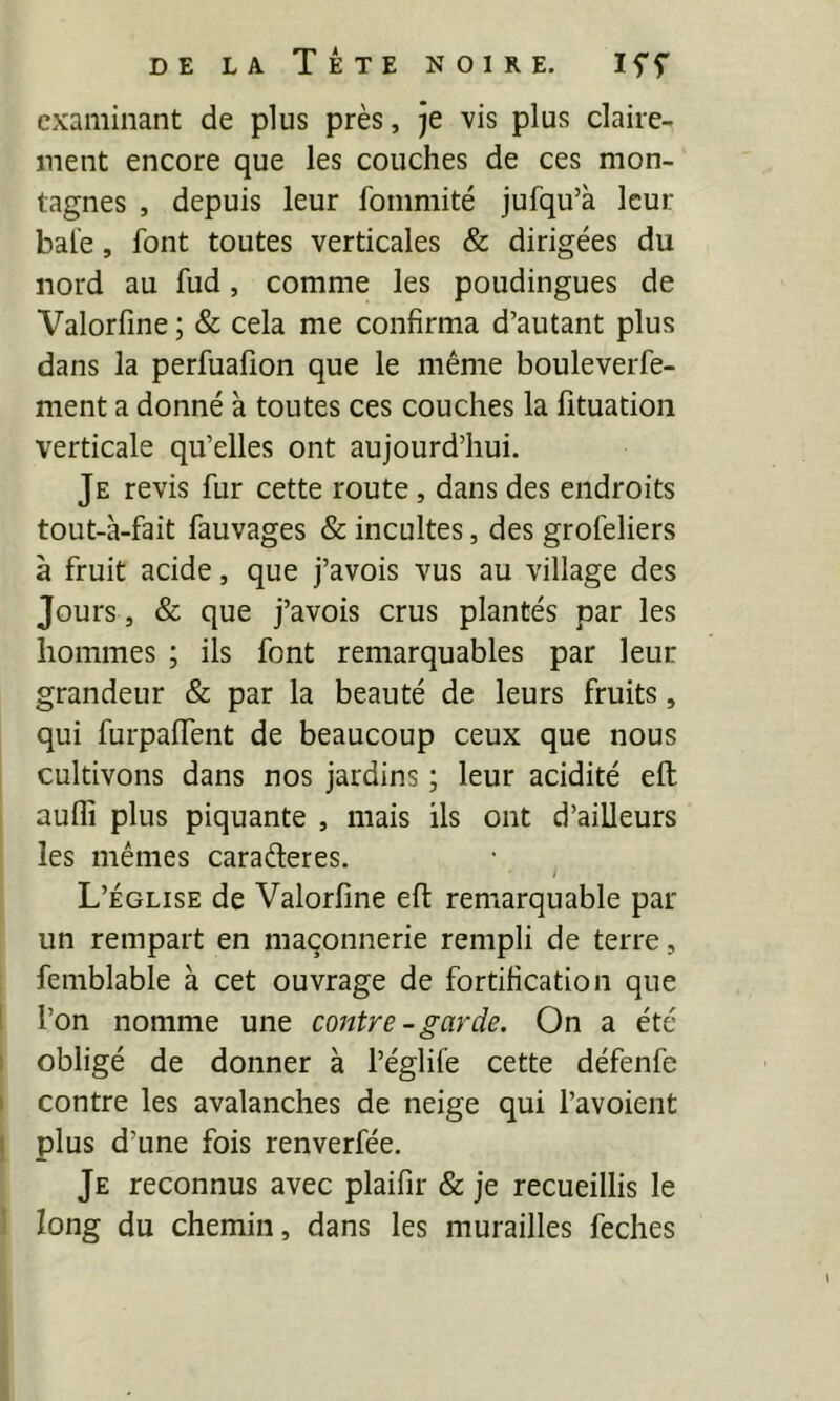 examinant de plus près, je vis plus claire- ment encore que les couches de ces mon- tagnes , depuis leur fommité jufqu’à leur baie, font toutes verticales & dirigées du nord au fud, comme les poudingues de Valorfine ; & cela me confirma d’autant plus dans la perfuafion que le même bouleverfe- ment a donné à toutes ces couches la fituatioii verticale qu’elles ont aujourd’hui. Je revis fur cette route, dans des endroits tout-à-fait fauvages & incultes, des grofeliers à fruit acide, que j’avois vus au village des Jours, & que j’avois crus plantés par les hommes ; ils font remarquables par leur grandeur & par la beauté de leurs fruits, qui furpaflTent de beaucoup ceux que nous cultivons dans nos jardins ; leur acidité eft aufli plus piquante , mais ils ont d’ailleurs les mêmes caraéleres. • ^ L’église de Valorfine eft remarquable par un rempart en maçonnerie rempli de terre, femblable à cet ouvrage de fortification que l’on nomme une contre-garde. On a été obligé de donner à l’églife cette défenfe contre les avalanches de neige qui l’avoient plus d’une fois renverfée. Je reconnus avec plaifîr & je recueillis le long du chemin, dans les murailles feches