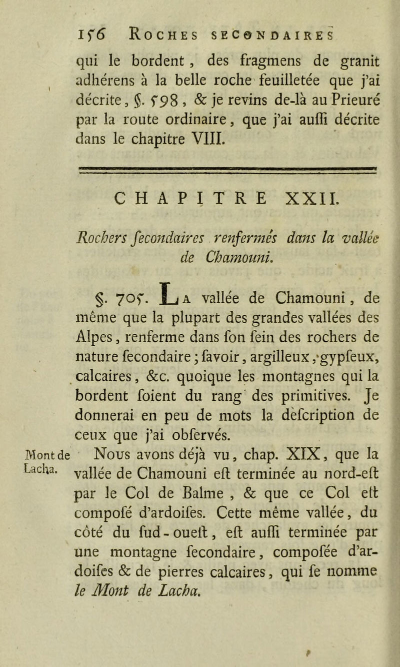 Mont de Lacha. 1^6 Roches secondaires qui le bordent, des fragmeiis de granit adhérens à la belle roche feuilletée que j’ai décrite, §. f98 , & je revins de-là au Prieuré par la route ordinaire, que j’ai auflî décrite dans le chapitre VIII. CHAPITRE XXII. Rochers Secondaires renfermés dans la vallée de Chamouni. §• 70f • L A vallée de Chamouni, de même que la plupart des grandes vallées des Alpes, renferme dans fon fein des rochers de nature fecondaire ; favoir, argilleux ,‘gypfeux, calcaires, &c. quoique les montagnes qui la bordent foient du rang des primitives. Je donnerai en peu de mots la dèfcription de ceux que j’ai obfervés. Nous avons déjà vu, chap. XÏX, que la vallée de Chamouni efl terminée au nord-eft par le Col de Balme , & que ce Col ett compolé d’ardoifes. Cette même vallée, du côté du fud - ouelf, eft aufli terminée par une montagne fecondaire, compofée d’ar- doifes & de pierres calcaires, qui fe nomme le Mont de Lacha.