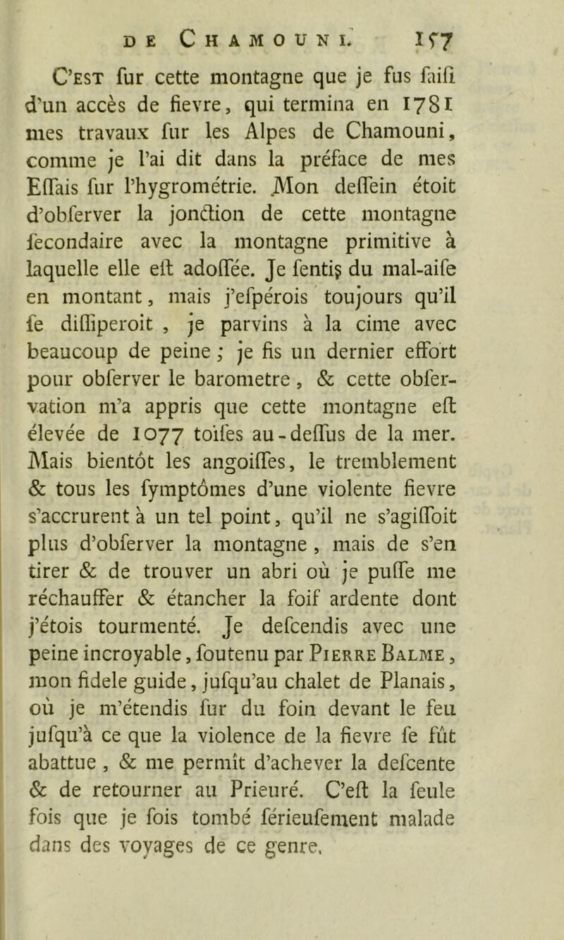 C’est fur cette montagne que je fus faifi d'un accès de fievre, qui termina en 178I mes travaux fur les Alpes de Chamouni, comme je l’ai dit dans la préface de mes Elfais fur l’hygrométrie. .Mon delfein étoit d’obferver la jonétion de cette montagne fecondaire avec la montagne primitive à laquelle elle eft adolfée. Je fenti? du mal-aife en montant, mais j’efpérois toujours qu’il fe diflipei'oit , je parvins à la cime avec beaucoup de peine ; je fis un dernier effort pour obferver le baromètre , & cette obfer- vation m’a appris que cette montagne eft élevée de I077 toiles au-deffus de la mer. Mais bientôt les angoiffes, le tremblement & tous les fymptômes d’une violente fievre s’accrurent à un tel point, qu’il ne s’agiffoit plus d’obferver la montagne , mais de s’en tirer & de trouver un abri où je puffe me réchauffer & étancher la foif ardente dont j’étois tourmenté. Je defcendis avec une peine incroyable, foutenu par Pierre Balme , mon fidele guide, jufqu’au chalet de Planais, où je m’étendis fur du foin devant le feu jufqu’à ce que la violence de la fievre fe fût abattue, & me permît d’achever la defcente & de retourner au Prieuré. C’efl: la feule fois que je fois tombé férieufement malade dans des voyages de ce genre.