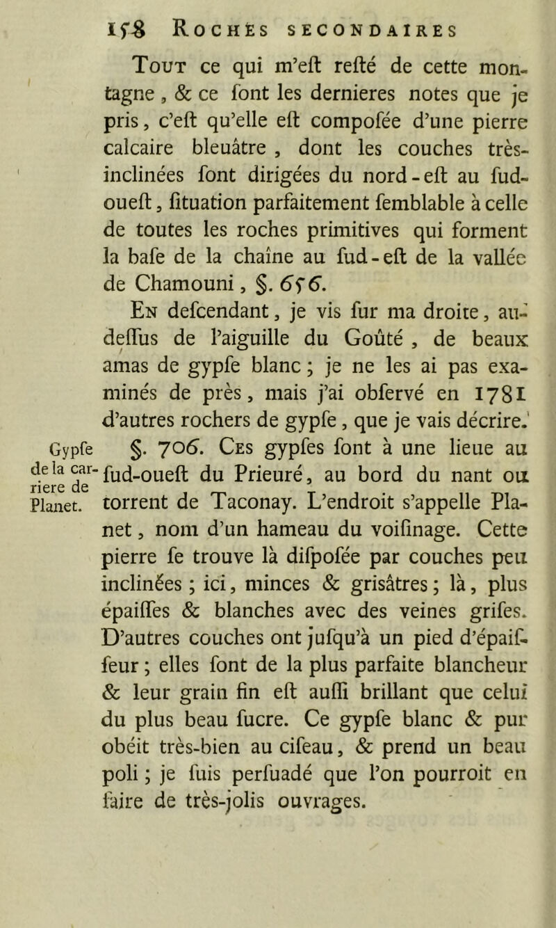 Gypfe de la car- rière de Planet. if-g Rochès secondaires Tout ce qui m’eft refté de cette mon- tagne , & ce font les dernieres notes que je pris, c’eft qu’elle eft compofée d’une pierre calcaire bleuâtre , dont les couches très- inclinées font dirigées du nord-eft au fud- oueft, fituation parfaitement femblable à celle de toutes les roches primitives qui forment la bafe de la chaîne au fud-eft de la vallée de Chamouni, $.6^6. En defcendant, je vis fur ma droite, au- defflis de l’aiguille du Goûté , de beaux amas de gypfe blanc ; je ne les ai pas exa- minés de près, mais j’ai obfervé en 178I d’autres rochers de gypfe, que je vais décrire.' §. 705. Ces gypfes font à une lieue au fud-oueft du Prieuré, au bord du nant ou torrent de Taconay. L’endroit s’appelle Pla- net , nom d’un hameau du voifinage. Cette pierre fe trouve là difpofée par couches peu inclinées ; ici, minces & grisâtres ; là, plus épailfes & blanches avec des veines grifes. D’autres couches ont jufqu’à un pied d’épaif- feur ; elles font de la plus parfaite blancheur & leur grain fin eft auffi brillant que celui du plus beau fucre. Ce gypfe blanc & pur obéit très-bien au cifeau, & prend un beau poli ; je fuis perfuadé que l’on pourroit en faire de très-jolis ouvrages.