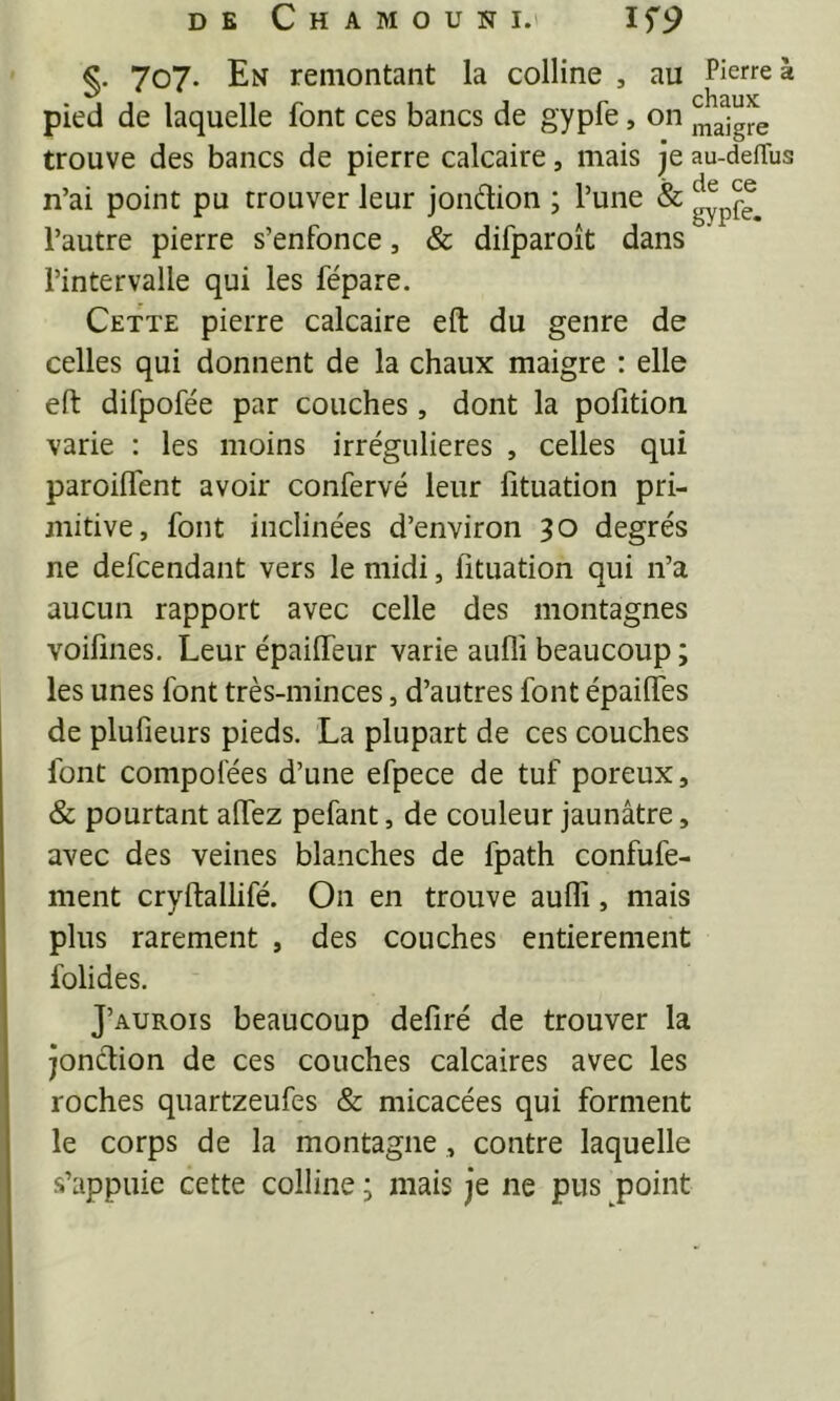 %. 707. En remontant la colline , au Pierre à pied de laquelle font ces bancs de gypfe, on j^^igre trouve des bancs de pierre calcaire, mais je au-delTus n’ai point pu trouver leur joiidion ; l’une & l’autre pierre s’enfonce, & difparoît dans l’intervalle qui les fépare. Cette pierre calcaire eft du genre de celles qui donnent de la chaux maigre : elle efi: difpofée par couches, dont la pofition varie : les moins irrégulières , celles qui paroilfent avoir confervé leur fituation pri- mitive, font inclinées d’environ 30 degrés ne defcendant vers le midi, fituation qui n’a aucun rapport avec celle des montagnes voifmes. Leur épaiffeiir varie auflî beaucoup ; les unes font très-minces, d’autres font épailfes de plufieurs pieds. La plupart de ces couches font compofées d’une efpece de tuf poreux, & pourtant affez pefant, de couleur jaunâtre, avec des veines blanches de fpath confufe- ment cryftallifé. On en trouve auflî, mais plus rarement , des couches entièrement folides. J’aurois beaucoup defiré de trouver la jonction de ces couches calcaires avec les roches quartzeufes & micacées qui forment le corps de la montagne, contre laquelle s’appuie cette colline ; mais je ne pus point