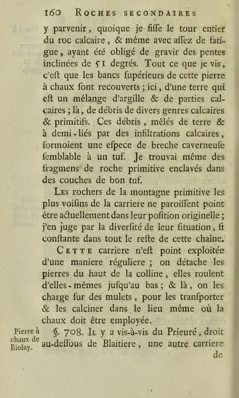 Pierre à chaux de Biolay. 16^0 Roches secondaires y parvenir, quoique je fiffe le tour entier du roc calcaire , & même avec affez de fati- gue, ayant été obligé de gravir des pentes inclinées de yi degrés. Tout ce que je vis, c’eft que les bancs fupérieurs de cette pierre à chaux font recouverts ; ici, d’une terre qui eft un mélange d’argille & de parties cal- caires ; là, de débris de divers genres calcaires <& primitifs. Ces débris, mêlés de terre & à demi - liés par des infiltrations calcaires, formoient une efpece de breche caverneufe lèmblable à un tuf. Je trouvai même des fragmens de roche primitive enclavés dans des couches de bon tuf. Les rochers de la montagne primitive les plus voifins de la carrière ne paroiiïent point être aduellement dans leur pofition originelle ; j’en juge par la diverfité de leur fituation, fî confiante dans tout le refie de cette chaîne. Cette carrière n’efi point exploitée d’une maniéré régulière ; on détache les pierres du haut de la colline, elles roulent d’elles - mêmes jufqu’au bas ; & là, on les charge fur des mulets, pour les tranfporter & les calciner dans le lieu même où la chaux doit être employée. §■ 708. Il y a vis-à-vis du Prieuré, droit au-deffbus de Blaitiere, une autre carrière de