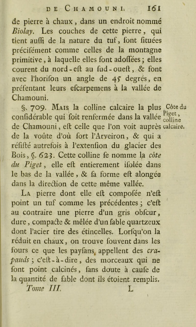 de pierre à chaux, dans un endroit nommé Biolay. Les couches de cette pierre, qui tient auffi de la nature du tuf, font fituées précifément comme celles de la montagne primitive, à laquelle elles font adolTées ; elles courent du nord-eft au fud-oueft, & font avec riiorifon un angle de degrés, en préfentant leurs efcarpemens à la vallée de Chamouni. §. 709, Mais la colline calcaire la plus Côte du confidérable qui foit renfermée dans la vallée cofunè de Chamouni, eft celle que l’on voit auprès calcaire, de la voûte d’où fort l’Arveiron, & qui a réfifté autrefois à l’extenfion du glacier des Bois, 625. Cette colline fe nomme la cote du Piget, elle eft entièrement ifolée dans le bas de la vallée, & fa forme eft alongée dans la direction de cette même vallée. La pierre dont elle eft compofée n’eft point un tuf comme les précédentes ; c’eft ' au contraire une pierre d’un gris obfcur, dure, compaéle & mêlée d’un fable quartzeux dont l’acier tire des étincelles. Lorfqu’on la réduit en chaux, on trouve fouvent dans les fours ce que les payfans, appellent des cra- pauds J c’eft-à-dire, des morceaux qui ne font point calcinés, fans doute à caufe de la quantité de fable dont ils étoient remplis. Tome T IL L \