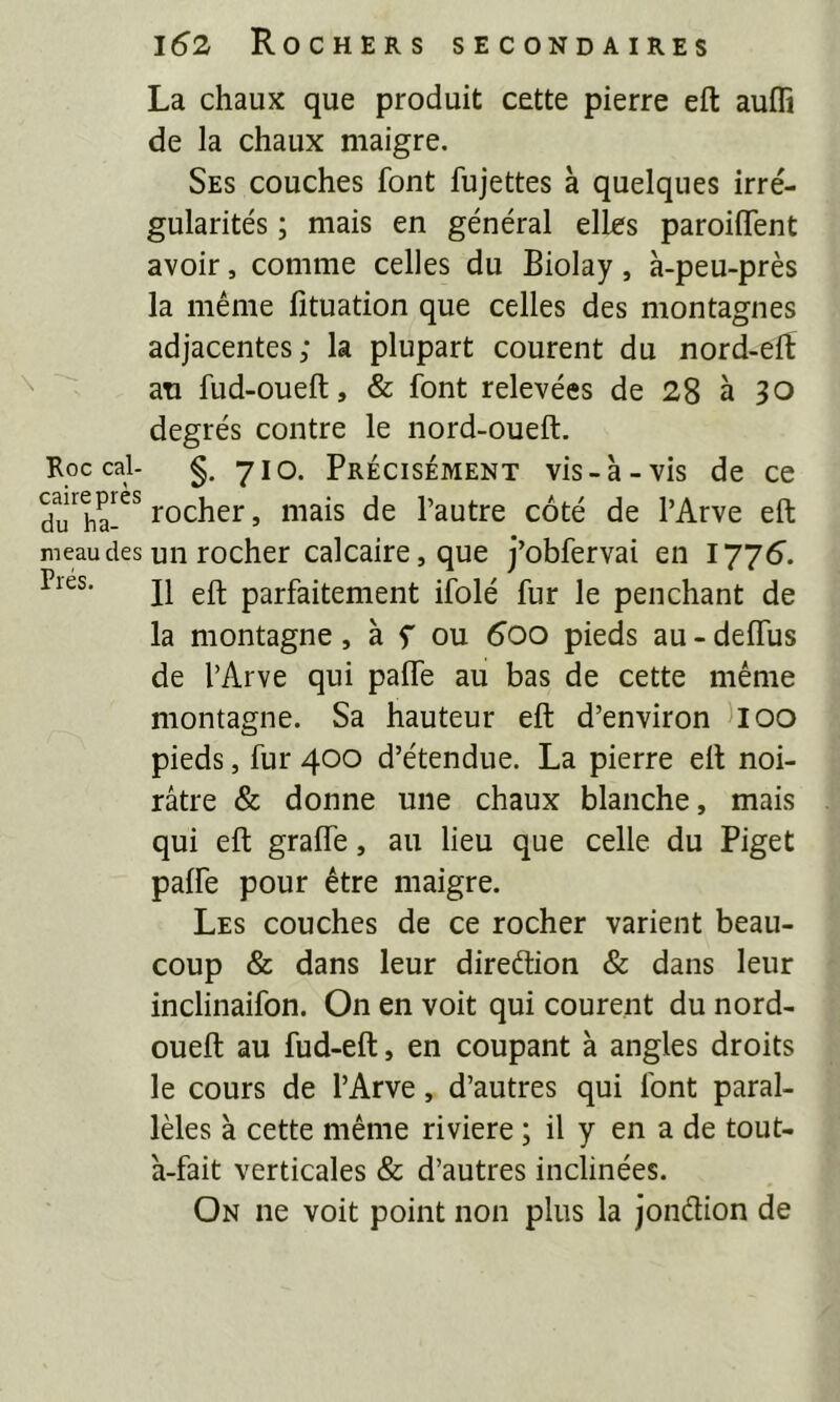 La chaux que produit cette pierre eft aufli de la chaux maigre. Ses couches font fujettes à quelques irré- gularités ; mais en général elles paroiflent avoir, comme celles du Biolay, à-peu-près la même fituation que celles des montagnes adjacentes; la plupart courent du nord-elï ati fud-oueft, & font relevées de 28 à 30 degrés contre le nord-oueft. Koc cal- §. yio. PRÉCISÉMENT vis - à - vis de ce du'^ha-” rocher, mais de l’autre côté de l’Arve eft meaudes un rocher calcaire, que j’obfervai en 1775. Il eft parfaitement iîblé fur le penchant de la montagne, à f ou 5oo pieds au - deffus de l’Arve qui palfe au bas de cette même montagne. Sa hauteur eft d’environ lioo pieds, fur 400 d’étendue. La pierre eft noi- râtre & donne une chaux blanche, mais qui eft gralfe, au lieu que celle du Piget palfe pour être maigre. Les couches de ce rocher varient beau- coup & dans leur direftion & dans leur inclinaifon. On en voit qui courent du nord- oueft au fud-eft, en coupant à angles droits le cours de l’Arve, d’autres qui font paral- lèles à cette même riviere ; il y en a de tout- à-fait verticales & d’autres inclinées. On ne voit point non plus la jondion de