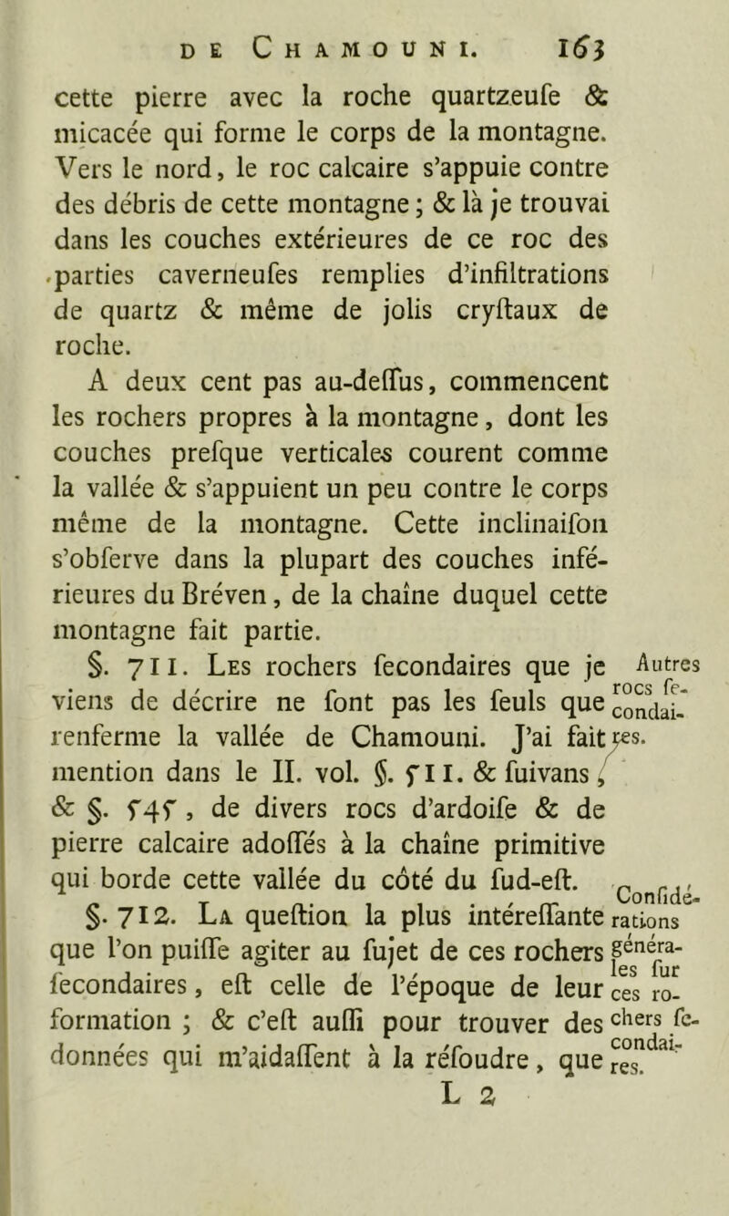 cette pierre avec la roche quartzeufe & micacée qui forme le corps de la montagne. Vers le nord, le roc calcaire s’appuie contre des débris de cette montagne ; & là je trouvai dans les couches extérieures de ce roc des .parties caverneufes remplies d’infiltrations de quartz & même de jolis cryftaux de roche. A deux cent pas au-delTus, commencent les rochers propres à la montagne, dont les couches prefque verticales courent comme la vallée & s’appuient un peu contre le corps même de la montagne. Cette inclinaifon s’obferve dans la plupart des couches infé- rieures du Bréven, de la chaîne duquel cette montagne fait partie. §. 711. Les rochers fecondaires que je Autres viens de décrire ne font pas les feuls que mondai.* renferme la vallée de Chaniouni. J’ai faites. mention dans le II. vol. $. fll. & fuivans ^ & §. f4f , de divers rocs d’ardoife & de pierre calcaire adofles à la chaîne primitive qui borde cette vallée du côté du fud-eft. ^ T , 1 • . rr Confide- §.712. La queftion la plus mterellante rations que l’on puiffe agiter au fujet de ces rochers fecondaires, eft celle de l’époque de leur ces ro- formation ; & c’eft auflî pour trouver des données qui m’aidaiïent à la réfoudre, que L 2
