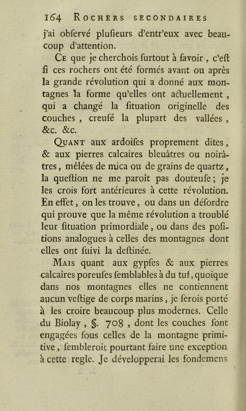 j’ai obfervé plufieurs d’entr’eux avec beau- coup d’attention. Ce que je cherchois furtout à favoir , c’eft fl ces rochers ont été formés avant ou après la grande révolution qui a donné aux mon- tagnes la forme qu’elles ont aéluellement , qui a changé la fituation originelle des couches , creufé la plupart des vallées , &c. &c. Quant aux ardoifes proprement dites, & aux pierres calcaires bleuâtres ou noirâ- tres , mêlées de mica ou de grains de quartz, la quellion ne me paroît pas douteufe; je les crois fort antérieures à cette révolution. En effet, on les trouve, ou dans un défordre qui prouve que la même révolution a troublé leur fituation primordiale, ou dans des poh- tions analogues à celles des montagnes dont elles ont fuivi la deftinée. Mais quant aux gypfes & aux pierres calcaires poreufes femblables à du tuf, quoique dans nos montagnes elles ne contiennent aucun veftige de corps marins, je ferois porté à les croire beaucoup plus modernes. Celle du Biolay , §. 708 , dont les couches font engagées fous celles de la montagne primi- tive , fembleroit pourtant faire une exception à cette réglé. Je développerai les fondemens