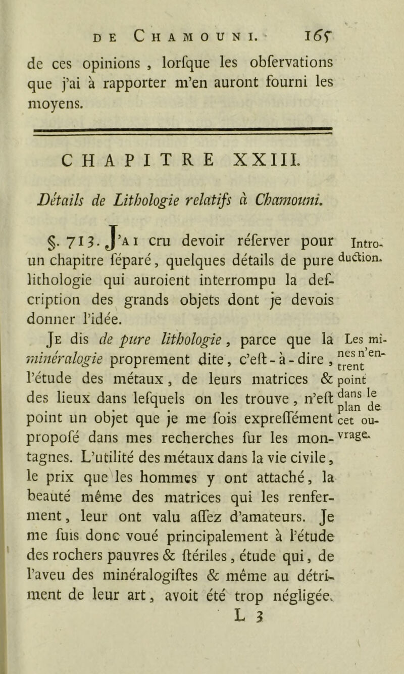 de ces opinions , lorfque les obfervations que j’ai à rapporter m’en auront fourni les moyens. CHAPITRE XXIIL Détails de Lithologie relatifs à Chamottni. §• 713. J ’ai cru devoir réferver pour un chapitre féparé, quelques détails de pure lithologie qui auroient interrompu la def- cription des grands objets dont je devois donner l’idée. Je dis de pure lithologie, parce que la minéralogie proprement dite, c’eft - à - dire , l’étude des métaux, de leurs matrices & des lieux dans lefquels on les trouve, n’eft point un objet que je me fois exprelTément propofé dans mes recherches fur les mon- tagnes. L’utilité des métaux dans la vie civile, le prix queMes hommes y ont attaché, la beauté même des matrices qui les renfer- ment , leur ont valu allez d’amateurs. Je me fuis donc voué principalement à l’étude des rochers pauvres & ftériles, étude qui, de l’aveu des minéralogiftes & même au détri- ment de leur art, avoit été trop négligée. L 3 Intro- duélion. Les mi- nes n’en- trent point dans le plan de cet ou- vrage:.