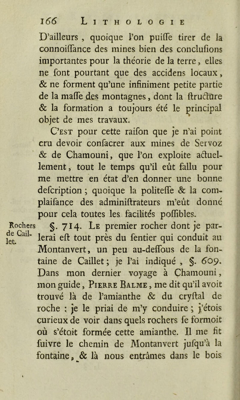 D’ailleurs , quoique l’on puilTe tirer de la connoilTance des mines bien des conclufions importantes pour la théorie de la terre, elles ne font pourtant que des accidens locaux, & ne forment qu’une infiniment petite partie de la malfe montagnes, dont la ftruétüre & la formation a toujours été le principal objet de mes travaux. C’est pour cette raifon que je n’ai point cru devoir confacrer aux mines de Seivoz & de Chamouni, que l’on exploite actuel- lement, tout le temps qu’il eût fallu pour me mettre en état d’en donner une bonne defcription ; quoique la politelfe & la com- plaifance des adminiftrateurs m’eùt donné pour cela toutes les facilités poffibles. Rochers §.714. Le premier rocher dont je par- fentier qui conduit au Montanvert, un peu au-delfous de la fon- taine de Caillet ; je l’ai indiqué , §. 60p. Dans mon dernier voyage à Chamouni, mon guide, Pierre Balme , me dit qu’il avoit trouvé là de l’amianthe & du cryftal de roche ; je le priai de m’y conduire ; J’étois curieux de voir dans quels rochers fe formoit où s’étoit formée cette amianthe. Il me fit fuivre le chemin de Montanvert jufqu’à la fontaine,là nous entrâmes dans le bois