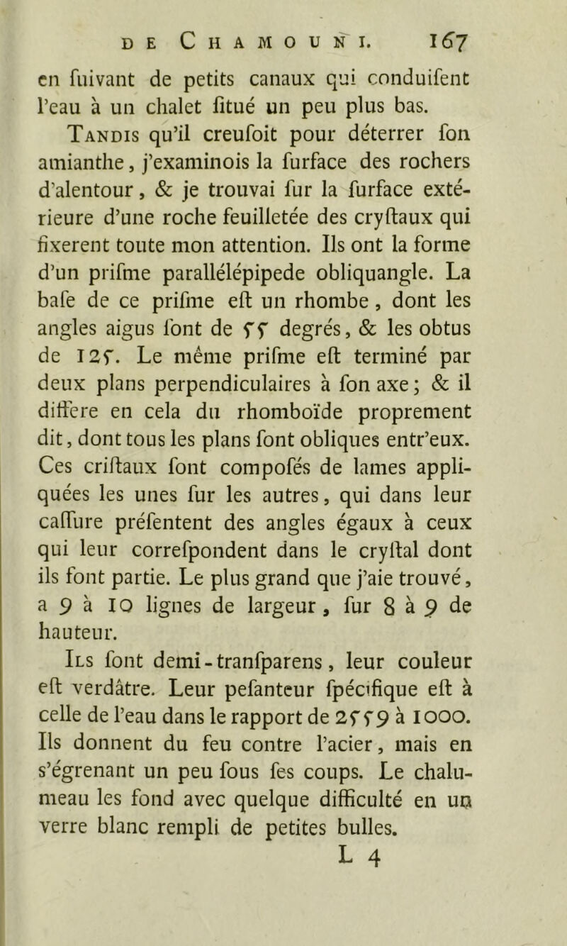en fuivant de petits canaux qui conduifent l’eau à un chalet fitué un peu plus bas. Tandis qu’il creufoit pour déterrer fon amianthe, j’examinois la furface des rochers d’alentour, & je trouvai fur la furface exté- rieure d’une roche feuilletée des cryftaux qui fixèrent toute mon attention. Ils ont la forme d’un prifme parallélépipède obliquangle. La bafe de ce prifme eft un rhombe, dont les angles aigus font de ff degrés, & les obtus de I2f. Le même prifme eft terminé par deux plans perpendiculaires à fon axe; & il dirtêre en cela du rhomboïde proprement dit, dont tous les plans font obliques entr’eux. Ces criftaux font compofés de lames appli- quées les unes fur les autres, qui dans leur cafture préfentent des angles égaux à ceux qui leur correfpondent dans le cryftal dont ils font partie. Le plus grand que j’aie trouvé, a 9 à 10 lignes de largeur, fur 8 à 9 de hauteur. Ils font demi-tranfparens, leur couleur eft verdâtre. Leur pefantcur fpécifique eft à celle de l’eau dans le rapport de 2f f 9 à looo. Ils donnent du feu contre l’acier, mais en s’égrenant un peu fous fes coups. Le chalu- meau les fond avec quelque difficulté en uu verre blanc rempli de petites bulles. L 4