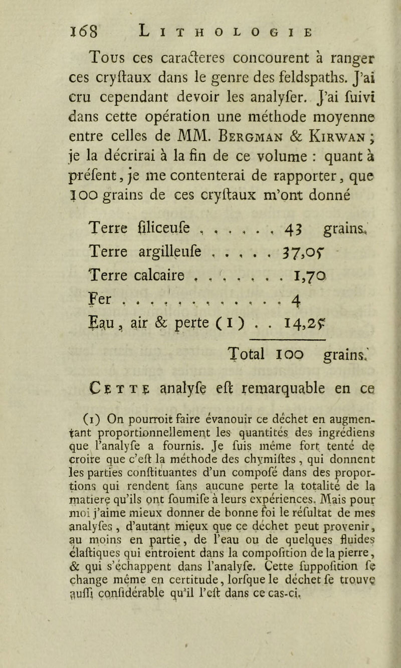 Tous ces caraderes concourent à ranger ces cryilaux dans le genre des feldspaths. J’ai cru cependant devoir les analyfer. J’ai fuivi dans cette opération une méthode moyenne entre celles de MM. Bergivi.^n & Kirwan ; je la décrirai à la fin de ce volume : quant à préfent, je me contenterai de rapporter, que I oo grains de ces cryftaux m’ont donné Terre filiceufe 45 grains. Terre argilleufe Terre calcaire 1,70 Fer 4 E^u , air & perte ( I ) . . 14,2Ç Total 100 grains,' Cette analyfe eft remarquable en ce (i) On pourroit faire évanouir ce déchet en augmen- tant proportionnellemept les quantités des ingrédiens que l’analyfe a fournis. Je fuis même fort tenté de croire que c’eft la méthode des chymiftes , qui donnent les parties conftituantes d’un compofé dans des propor- tions qui rendent fans aucune perte la totalité de la matière qu’ils ont foumife à leurs expériences. Mais pour moi j’aime mieux donner de bonne foi le réfultat de mes analyfes , d’autant miçux que ce déchet peut provenir, au moins en partie, de l’eau ou de quelques fluides elaftiques qui ehtroient dans la compofition de la pierre, & qui s’échappent dans l’analyfc. Cette fuppofition fç change même en certitude, lorfque le déchet fe trouvç qufli confidérable qu’il l’eft dans ce cas-ci,