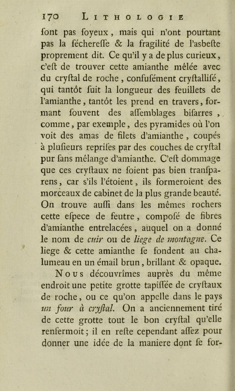 font pas foyeux, mais qui n’ont pourtant pas la fécherelTe & la fragilité de l’asbefte proprement dit. Ce qu’il y a de plus curieux, c’eft de trouver cette amianthe mêlée avec du cryftal de roche , confufément cryftallifé, qui tantôt fuit la longueur des feuillets de l’amianthe, tantôt les prend en travers, for- mant fouvent des alfemblages bifarres , comme, par exemple, des pyramides où l’on voit des amas de filets d’amianthe , coupés à plufieurs reprifes par des couches de cryftal pur fans mélange d’amianthe. C’eft dommage que ces cryftaux ne foient pas bien tranfpa- rens, car s’ils l’étoient, ils formeroient des morceaux de cabinet de la plus grande beauté. On trouve aufli dans les mêmes rochers cette efpece de feutre, compofé de fibres d’amianthe entrelacées, auquel on a donné le nom de cuir ou de liege de montagne. Ce liege & cette amianthe fe fondent au cha- lumeau en un émail brun, brillant & opaque. Nous découvrîmes auprès du même endroit une petite grotte tapiffée de cryftaux de roche, ou ce qu’on appelle dans le pays tin four à cryjial. On a anciennement tiré de cette grotte tout le bon cryftal qu’elle renfermoit; il en refte cependant aftez pour donner une idée de la maniéré dont fe for-