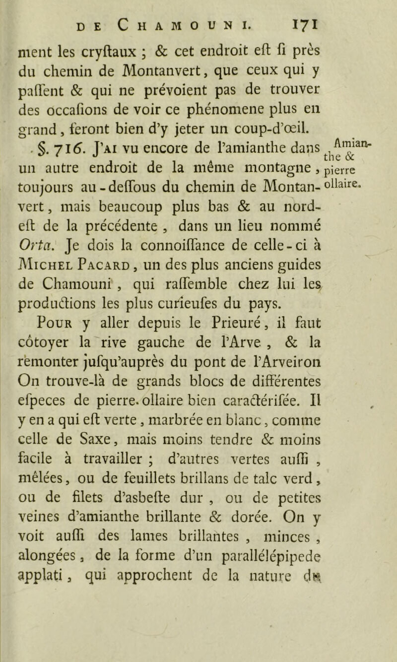 ment les cryftaux ; & cet endroit eft fi près du chemin de Montanvert, que ceux qui y paflent & qui ne prévoient pas de trouver des occafions de voir ce phénomène plus en grand, feront bien d’y jeter un coup-d’œil. . 71^. J’ai vu encore de l’amianthe dans un autre endroit de la même montamie Amiarv- the & 5 pierre toujours au-deflbus du chemin de Montan-ovaire, vert, mais beaucoup plus bas & au nord- eft de la précédente , dans un lieu nommé Orta. Je dois la connoiflance de celle-ci à Michel Pacard , un des plus anciens guides de Chaniouni , qui raffemble chez lui les produdions les plus curieufes du pays. Pour y aller depuis le Prieuré, il faut côtoyer la rive gauche de l’Arve , & la remonter jufqu’auprès du pont de l’Arveiron On trouve-l'a de grands blocs de différentes efpeces de pierre, ollaire bien caradérifée. Il y en a qui eft verte, marbrée en blanc, comme celle de Saxe, mais moins tendre & moins facile à travailler ; d’autres vertes aufiî , mêlées, ou de feuillets brillans de talc verd, ou de filets d’asbefte dur , ou de petites veines d’amianthe brillante & dorée. On y voit auffi des lames brillantes , minces , alongées, de la forme d’un parallélépipède applati, qui approchent de la nature ds.