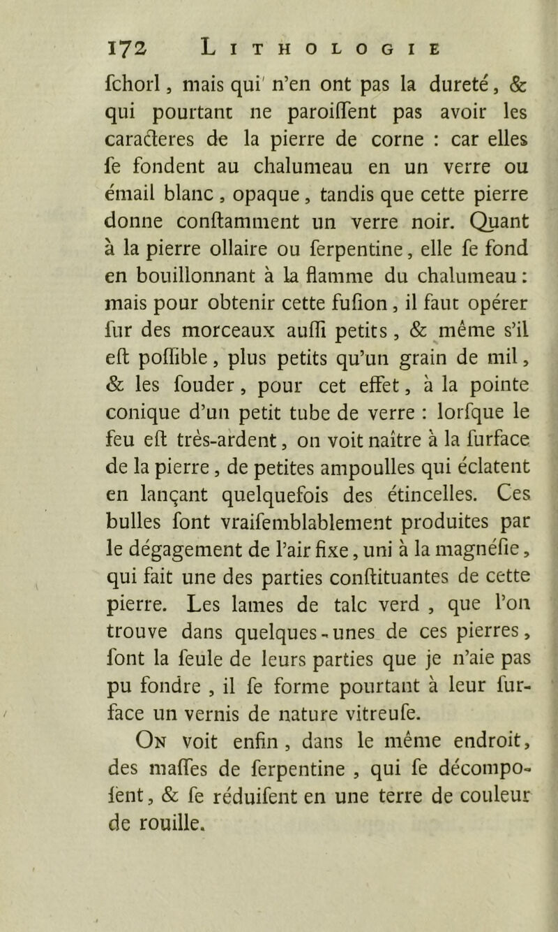 fchorl, mais qui' n’en ont pas la dureté, & qui pourtant ne paroiflTent pas avoir les caractères de la pierre de corne : car elles fe fondent au chalumeau en un verre ou émail blanc , opaque, tandis que cette pierre donne conftamment un verre noir. Quant à la pierre ollaire ou ferpentine, elle fe fond en bouillonnant à la flamme du chalumeau : mais pour obtenir cette fufion, il faut opérer fur des morceaux auffi petits, & même s’il eft poffible, plus petits qu’un grain de mil, & les fonder, pour cet effet, à la pointe conique d’un petit tube de verre : lorfque le feu eft très-ardent, on voit naître à la furface de la pierre, de petites ampoulles qui éclatent en lançant quelquefois des étincelles. Ces bulles font vraifemblablement produites par le dégagement de l’air fixe, uni à la magnéfie, qui fait une des parties conftituantes de cette pierre. Les lames de talc verd , que l’on trouve dans quelques-unes de ces pierres, font la feule de leurs parties que je n’aie pas pu fondre , il fe forme pourtant à leur fur- face un vernis de nature vitreufe. On voit enfin, dans le même endroit, des maffes de ferpentine , qui fe décompo- lént, & fe réduifent en une terre de couleur de rouille.