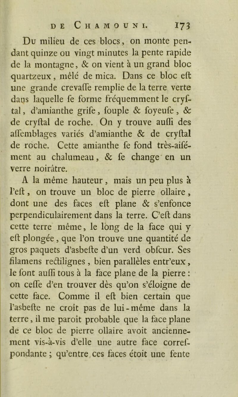 Du milieu de ces blocs, on monte pen- dant quinze ou vingt minutes la pente rapide de la montagne, & on vient à un grand bloc quartzeux, mêlé de mica. Dans ce bloc eft une grande crevafTe remplie de la terre verte dans laquelle fe forme fréquemment le cryf- tal, d’amianthe grife, fouple & foyeufe, & de cryftal de roche. On y trouve aufli des alfemblages variés d’amianthe & de cryftal de roche. Cette amianthe fe fond très-aifé- ment au chalumeau, & fe change'en un verre noirâtre. A la même hauteur , mais un peu plus à l’eft, on trouve un bloc de pierre ollaire, dont une des faces eft plane & s’enfonce perpendiculairement dans la terre. C’eft dans cette terre même, le long de la face qui y eft plongée , que l’on trouve une quantité de gros paquets d’asbefte d’un verd obfcur. Ses filamens redilignes , bien parallèles entr’eux, le font aufli tous à la face plane de la pierre : on ceife d’en trouver dès qu’on s’éloigne de cette face. Comme il eft bien certain que l’asbefte ne croît pas de lui-même dans la terre, il me paroît probable que la face plane de ce bloc de pierre ollaire avoit ancienne- ment vis-à-vis d’elle une autre face corref- pondante ; qu’entre,ces faces étoit une fente