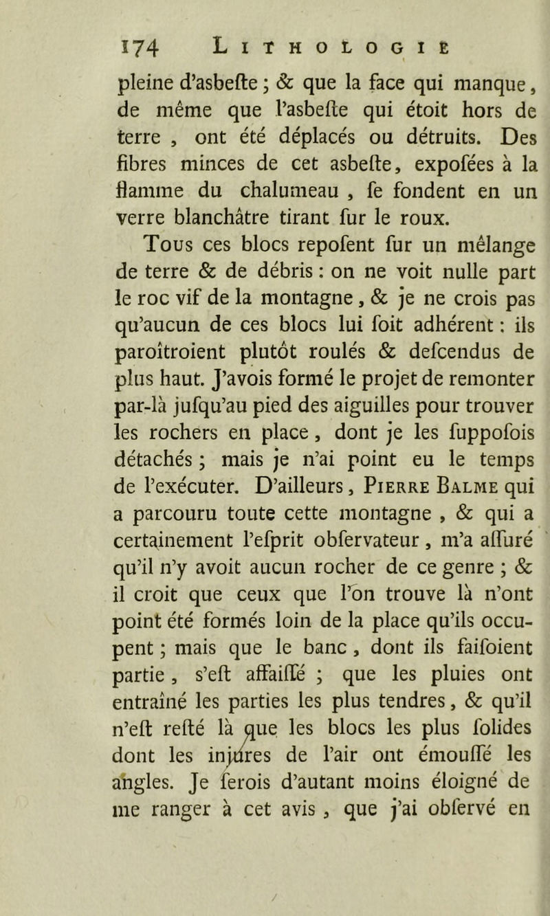 pleine d’asbefte ; & que la face qui manque, de même que l’asbefte qui étoit hors de terre , ont été déplacés ou détruits. Des fibres minces de cet asbefte, expofées à la flamme du chalumeau , fe fondent en un verre blanchâtre tirant fur le roux. Tous ces blocs repofent fur un mélange de terre & de débris : on ne voit nulle part le roc vif de la montagne, & je ne crois pas qu’aucun de ces blocs lui foit adhérent : ils paroîtroient plutôt roulés & defcendus de plus haut. J’avois formé le projet de remonter par-là jufqu’au pied des aiguilles pour trouver les rochers en place, dont je les fuppofois détachés ; mais je n’ai point eu le temps de l’exécuter. D’ailleurs, Pierre Balme qui a parcouru toute cette montagne , & qui a certainement l’efprit obfervateur, m’a aflliré qu’il n’y avoit aucun rocher de ce genre ; & il croit que ceux que l’on trouve là n’ont point été formés loin de la place qu’ils occu- pent ; mais que le banc, dont ils faifoient partie, s’eft affaiHé ; que les pluies ont entraîné les parties les plus tendres, & qu’il n’efl: refté là que les blocs les plus folides dont les injures de l’air ont émoulfé les ahgles. Je ferois d’autant moins éloigné de me ranger à cet avis, que j’ai obfervé en /