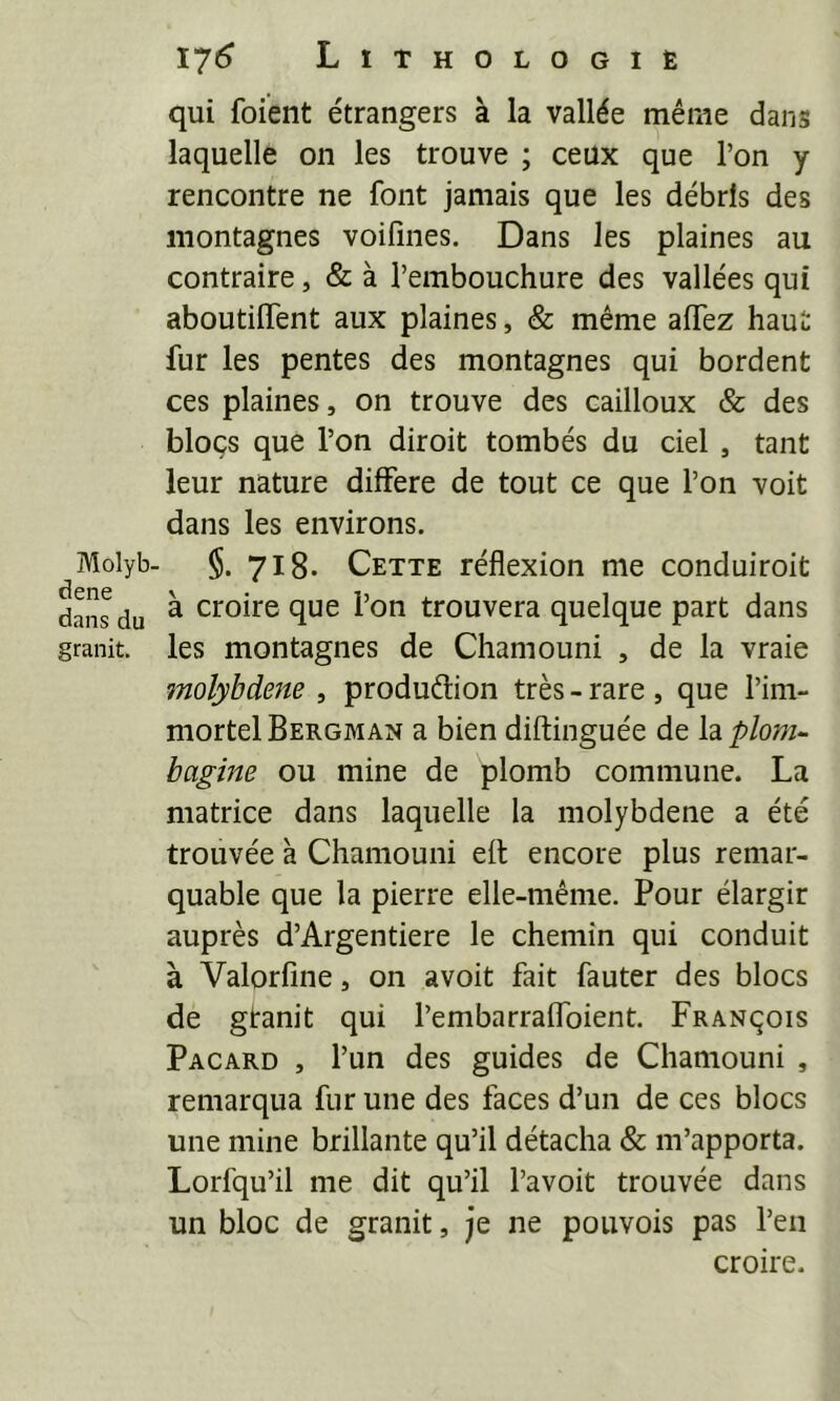 Molyb. dene dans du granit. ï'26 Lithologie qui foient étrangers à la vallée même dans laquelle on les trouve ; ceux que l’on y rencontre ne font jamais que les débris des montagnes voifines. Dans les plaines au contraire, & à l’embouchure des vallées qui aboutilTent aux plaines, & même affez haut fur les pentes des montagnes qui bordent ces plaines, on trouve des cailloux & des blocs que l’on diroit tombés du ciel , tant leur nature différé de tout ce que l’on voit dans les environs. §. 718- Cette réflexion me conduiroit à croire que l’on trouvera quelque part dans les montagnes de Chamouni , de la vraie molybdène , production très - rare , que l’im- mortel Bergman a bien diftinguée de la plom-- bagine ou mine de plomb commune. La matrice dans laquelle la molybdène a été trouvée à Chamouni efl encore plus remar- quable que la pierre elle-même. Pour élargir auprès d’Argentiere le chemin qui conduit à Valorfine, on avoit fait fauter des blocs de gtanit qui l’embarraffoient. François Pacard , l’un des guides de Chamouni , remarqua fur une des faces d’un de ces blocs une mine brillante qu’il détacha & m’apporta. Lorfqu’il me dit qu’il l’a voit trouvée dans un bloc de granit, je ne pouvois pas l’en croire.