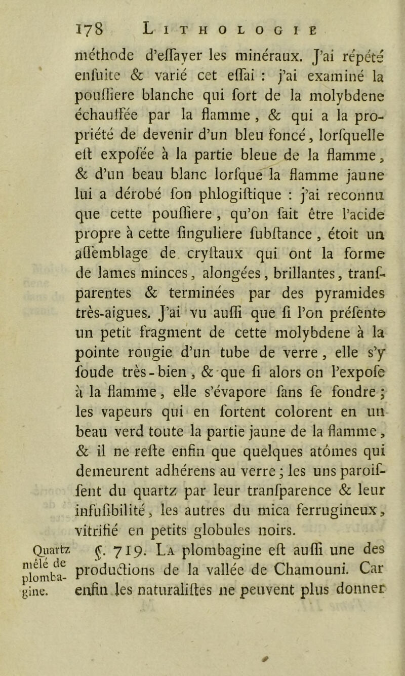 Qiiartz mêlé de plomba- gine. méthode d’effayer les minéraux. J’ai répété enluite & varié cet eflai : j’ai examiné la poufliere blanche qui fort de la molybdène échaulfée par la flamme , & qui a la pro- priété de devenir d’un bleu foncé, lorfquelle elt expofée à la partie bleue de la flamme, & d’un beau blanc lorfque la flamme jaune lui a dérobé fon phlogiftique : j’ai reconnu que cette poufliere , qu’on fait être l’acide propre à cette finguliere fubftance , étoit un aflemblage de cryltaux qui ont la forme de lames minces, alongées, brillantes, tranf- parentes & terminées par des pyramides très-aigues. J’ai vu aulfi que fi l’on préfente un petit fragment de cette molybdène à la pointe rougie d’un tube de verre, elle s’y fonde très-bien, & que fi alors on l’expofe à la flamme, elle s’évapore fans fe fondre ; les vapeurs qui en fortent colorent en uii beau verd toute la partie jaune de la flamme, & il ne refle enfin que quelques atomes qui demeurent adhérens au verre ; les uns paroif- fent du quartz par leur tranfparence & leur infufibilité, les autres du mica ferrugineux, vitrifié en petits globules noirs. ç. 719. La plombagine efl auflî une des produdions de la vallée de Chaniouni. Car enfin les naturaliites ne peuvent plus donner