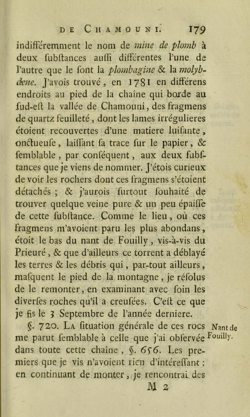 indifféremment le nom de mine de plomb à deux fubffances aiiffi difFérentes l’une de l’autre que le font la plombagine & la molyb- dene. J’avois trouvé , en 178I en differens endroits au pied de la chaîne qui boj'de au fud-eft la vallée de Chamouni, des fragmens de quartz feuilleté, dont les lames irrégulières étoient recouvertes d’une matière luifante, onélueufe, laüfant fa trace fur le papier, & femblable , par conféquent, aux deux fubf- tances que je viens de nommer. J’étois curieux de voir les rochers dont ces fragmens s’étoient détachés ; & j’aurois furtout fouhaité de trouver quelque veine pure & un peu épaifie de cette fubffance. Comme le lieu, où ces fragmens m’avoient paru les plus abondans, étoit le bas du nant de Fouilly, vis-à-vis du Prieuré , & que d’ailleurs ce torrent a déblayé les terres & les débris qui, par-tout ailleurs, mafquent le pied de la montagne, je réfolus de le remonter, en examinant avec foin les diverfes roches qu’il a creufées. C’elt ce que je fis le 5 Septembre de l’année derniere. 720. La fituation générale de ces rocs Nant de me parut femblable à celle que j’ai obfervée foLiilIy, dans toute cette chaîne , §. Les pre- miers que je vis n’avoient lien d’intéreflant ; en continuant de monter, je rencontrai, des M 2
