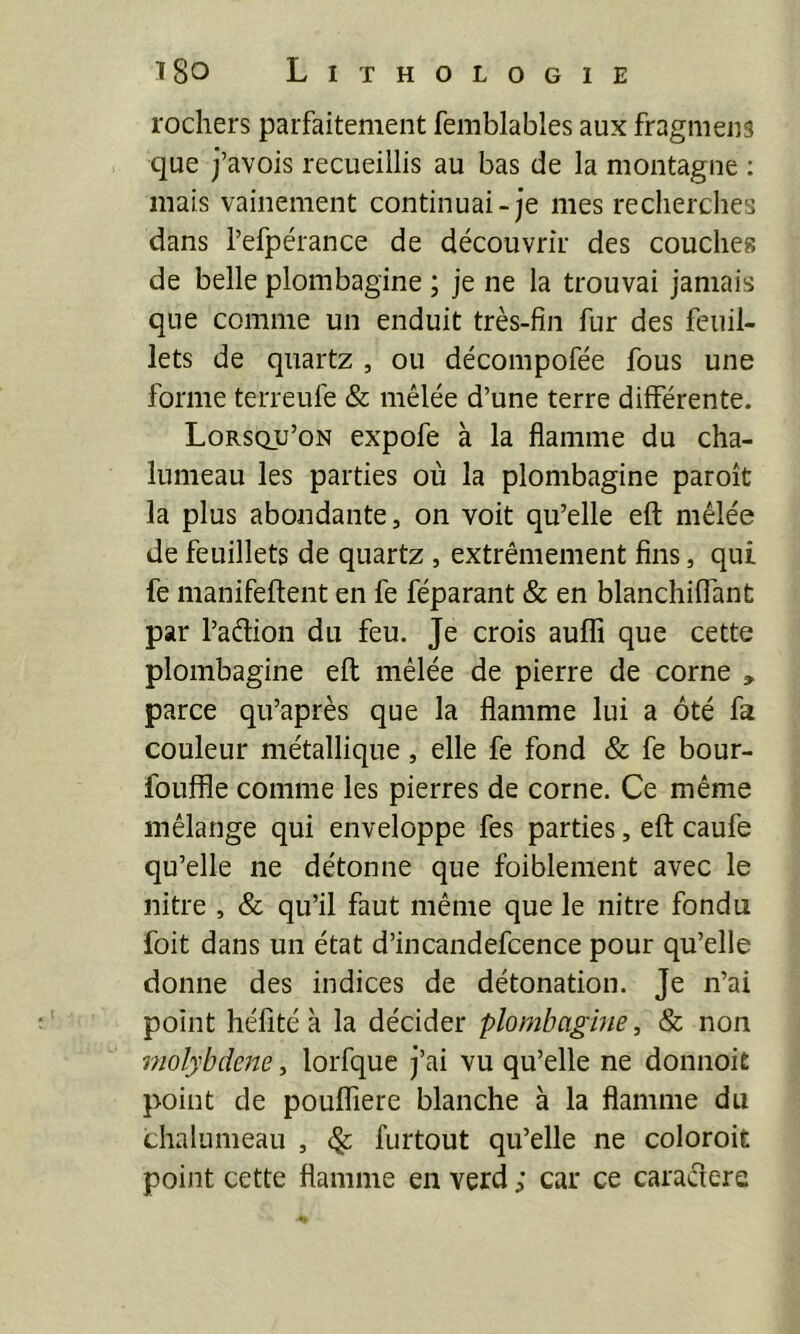 rochers parfaitement femblables aux fragmens que j’avois recueillis au bas de la montagne : mais vainement continuai-je mes recherches dans i’efpérance de découvrir des couches de belle plombagine ; je ne la trouvai jamais que comme un enduit très-fin fur des feuil- lets de quartz , ou décompofée fous une forme terreufe & mêlée d’une terre différente. Lorsqu’on expofe à la flamme du cha- lumeau les parties où la plombagine paroît la plus abondante, on voit qu’elle eft mêlée de feuillets de quartz , extrêmement fins, qui fe manifeftent en fe féparant & en blanchiffant par l’adion du feu. Je crois auflî que cette plombagine eft mêlée de pierre de corne , parce qu’après que la flamme lui a ôté fa couleur métallique, elle fe fond & fe bour- fouffle comme les pierres de corne. Ce même mélange qui enveloppe fes parties, eft caufe qu’elle ne détonne que foiblement avec le nitre , & qu’il faut même que le nitre fondu foit dans un état d’incandefcence pour qu’elle donne des indices de détonation. Je n’ai point héfité à la décider plombagine, & non molybdène, lorfque j’ai vu qu’elle ne donnoit point de poufliere blanche à la flamme du chalumeau , ^ furtout qu’elle ne coloroit point cette flamme en verd ; car ce caracîere