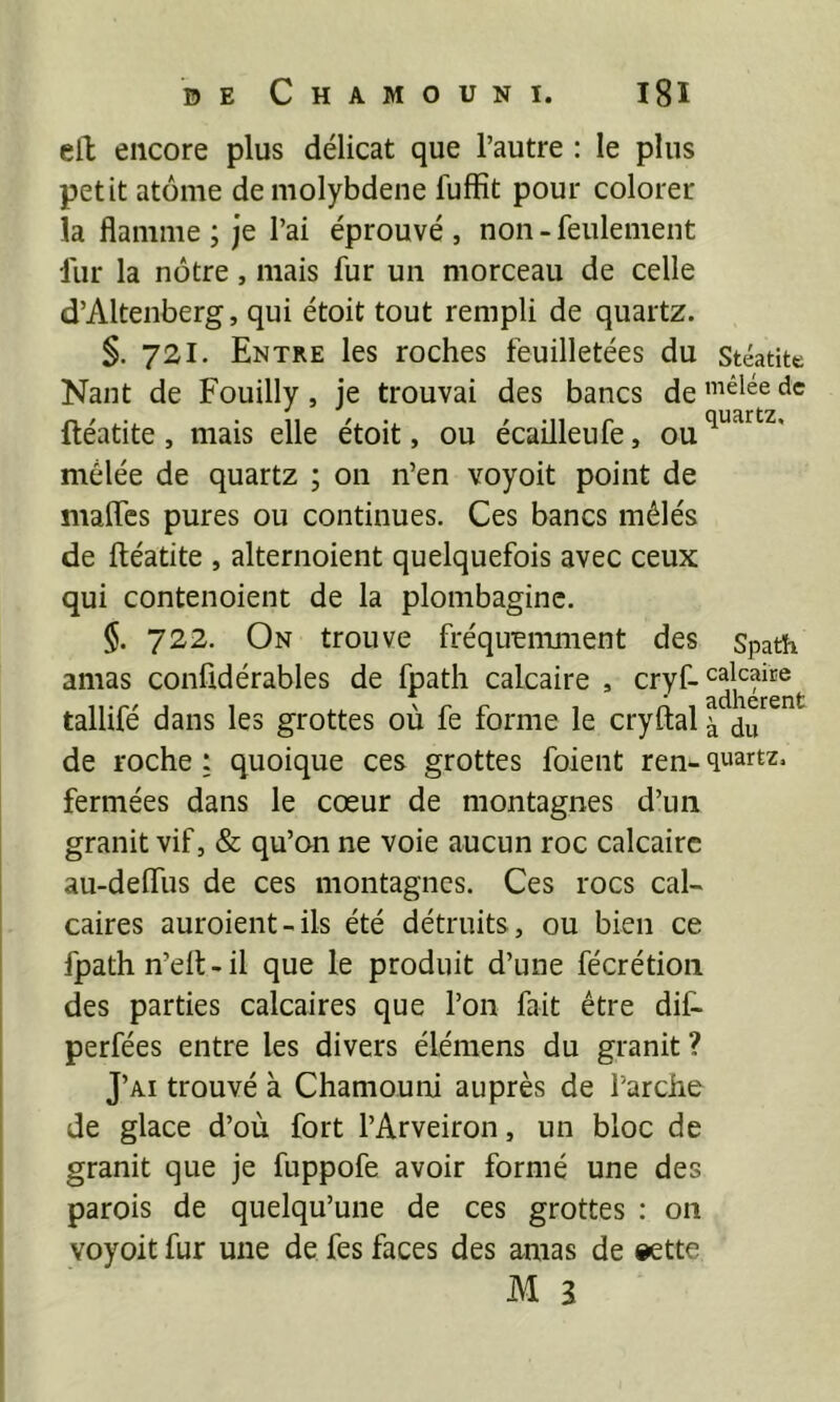 ell encore plus délicat que l’autre : le plus petit atome de molybdène fuffit pour colorer la flamme ; je l’ai éprouvé , non - feulement fur la nôtre, mais fur un morceau de celle d’Altenberg, qui étoit tout rempli de quartz. §. 721. Entre les roches feuilletées du Stéatitt Nant de Fouilly, je trouvai des bancs de ftéatite, mais elle étoit, ou écailleufe, ou mêlée de quartz ; 011 n’en voyoit point de malTes pures ou continues. Ces bancs mêlés de ftéatite , alternoient quelquefois avec ceux qui contenoient de la plombagine. §. 722. On trouve fréquemment des spath amas confidérables de fpath calcaire , cryf-cal^îr® tallifé dans les grottes où fe forme le cryftal \ de roche : quoique ces grottes foient ren- quartz, fermées dans le cœur de montagnes d’un granit vif, & qu’on ne voie aucun roc calcaire au-defliis de ces montagnes. Ces rocs cal- caires auroient-ils été détruits, ou bien ce fpath n’eft-il que le produit d’une fécrétioii des parties calcaires que l’on fait être dif- perfées entre les divers élémens du granit ? J’ai trouvé à Chamouni auprès de l’arche de glace d’où fort l’Arveiron, un bloc de granit que je fuppofe avoir formé une des parois de quelqu’une de ces grottes ; on voyoit fur une de fes faces des amas de eette M 3