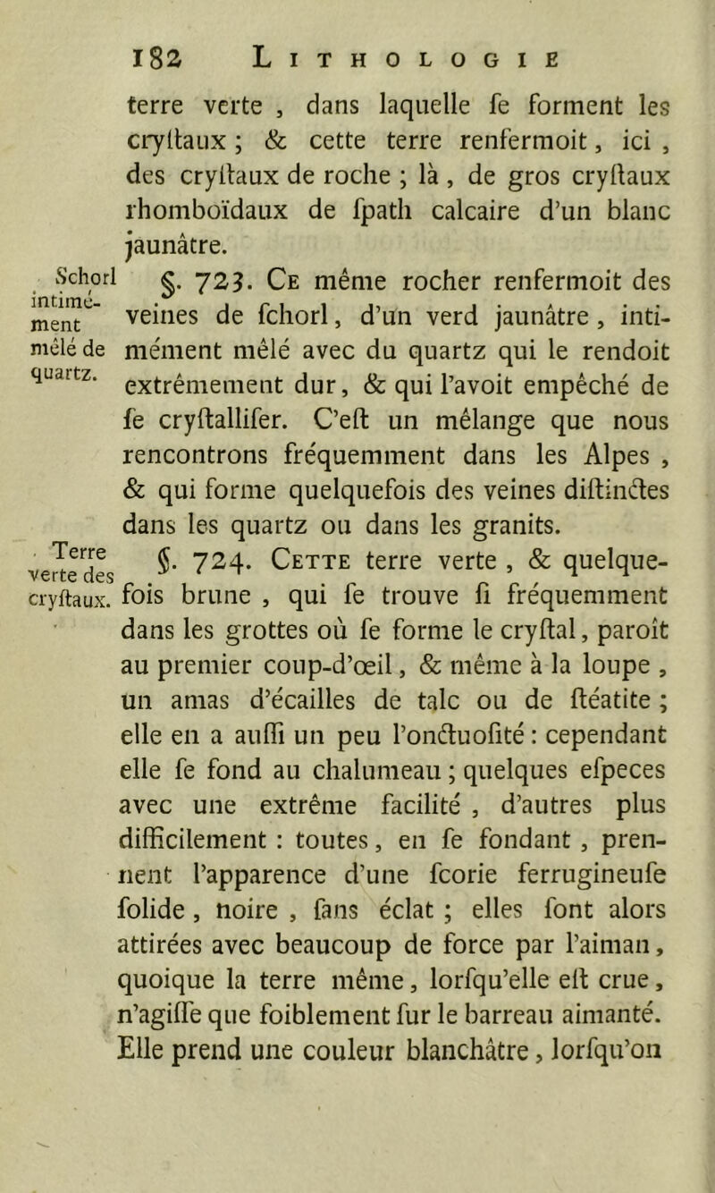 Lithologie i8s terre verte , dans laquelle fe forment les cryttaux ; & cette terre renfermoit, ici , des cryitaux de roche ; là , de gros cryllaux rhomboïdaux de fpath calcaire d’un blanc jaunâtre. wS'chorl g. y23. Ce même rocher renfermoit des ment  veiiies de fchorl, d’un verd jaunâtre , inti- mêlé de me'ment mêlé avec du quartz qui le rendoit quartz, extrêmement dur, & qui l’avoit empêché de fe cryftallifer. C’eft un mélange que nous rencontrons fréquemment dans les Alpes , & qui forme quelquefois des veines diftincles dans les quartz ou dans les granits. vert^dL ^^4' Cette terre verte , & quelque- cryftaux. fois brune , qui fe trouve li fréquemment dans les grottes où fe forme le cryftal, paroît au premier coup-d’œil, & même à la loupe , un amas d’écailles de talc ou de ftéatite ; elle en a aulTi un peu l’onêluofité : cependant elle fe fond au chalumeau ; quelques efpeces avec une extrême facilité , d’autres plus difficilement ; toutes, en fe fondant , pren- nent l’apparence d’une fcorie ferrugineufe folide, noire , fans éclat ; elles font alors attirées avec beaucoup de force par l’aiman, quoique la terre même, lorfqu’elle elt crue, n’agiffe que foiblement fur le barreau aimanté. Elle prend une couleur blanchâtre, lorfqu’on