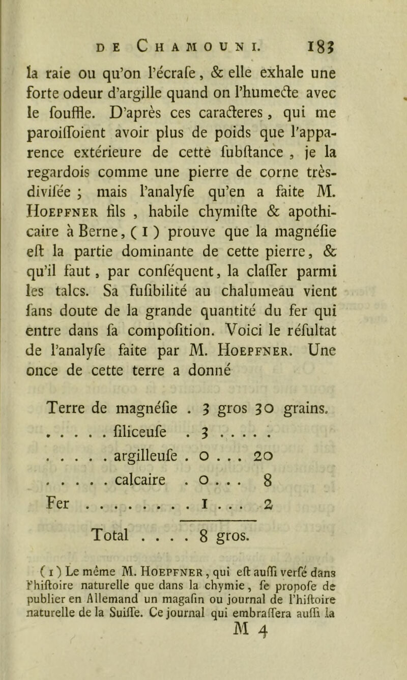 la raie ou qu’on l’écrafe, & elle exhale une forte odeur d’argille quand on l’hunieifle avec le fouffle. D’après ces caraèleres, qui me paroilToient avoir plus de poids que l’appa- rence extérieure de cette fubftance , je la regardois comme une pierre de corne très- divifée ; mais l’analyfe qu’en a faite M. Hoepfner fils , habile chymifte & apothi- caire à Berne, ( I ) prouve que la magnéfie ell: la partie dominante de cette pierre, & qu’il faut, par conféquent, la clalTer parmi les talcs. Sa fufîbilité au chalumeau vient fans doute de la grande quantité du fer qui entre dans fa compofition. Voici le réfultat de l’analyfe faite par M. Hoepfner. Une once de cette terre a donné Terre de magnéfie . 5 gros 30 grains. filiceufe . 3 ..... argilleufe . o . . . 20 calcaire . o . . . 8 Fer I . . . 2 Total .... 8 gros. ( I ) Le même M. Hoepfner , qui eft auffi verfé dans Fhiftoire naturelle que dans la chymie, fe propofe de publier en Allemand un magafm ou journal de l’hiftoire naturelle de la SuilTe. Ce journal qui embralTera aufli ia M 4