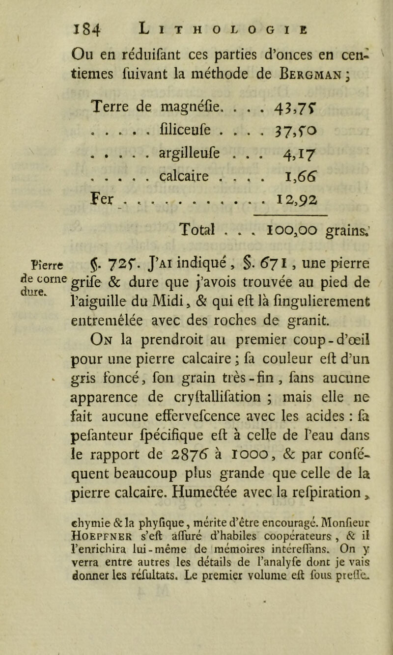 Pierre de corne dure. 184 Lithologie Ou en réduifant ces parties d’onces en cen- tièmes fuivant la méthode de Bergman j Terre de magnéfie. . . . 43,JÇ lîliceufe . . . . 3 7,^0 argilleufe ... 4,17 calcaire .... l,6S Fer . 12,92 Total . . . 100,00 grains;’ 72f. J’ai indiqué , §.^71, une pierre griie & dure que j’avois trouvée au pied de l’aiguille du Midi, & qui eft là lîngulierement entremêlée avec des roches de granit. On la prendroit au premier coup-d’œil pour une pierre calcaire ; fa couleur eft d’un gris foncé, fon grain très-fin , fans aucune apparence de cryftallifation ; mais elle ne fait aucune effervefcence avec les acides : fa pefanteur fpécifique eft à celle de Peau dans le rapport de 2876 à looo, & par confé- quent beaucoup plus grande que celle de la pierre calcaire. Humedée avec la refpiration > ehymie & la phyfique, mérite d’être encouragé. Monfieur Hoepfner s’eft afTuré d’habiles coopérateurs, & il l’enrichira lui-même de mémoires intéreflans. On y verra entre autres les détails de l’analyfe dont je vais donner les réfultats. Le premier volume eft fous ptefle.