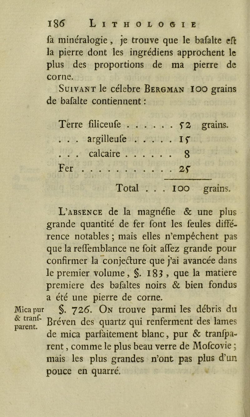 Mica pur & tranC- parent. i85 Lithologie fa minéralogie, je trouve que le bafalte efi: la pierre dont les ingrédiens approchent le plus des proportions de ma pierre de corne. Suivant le célébré Bergman IOO grains de bafalte contiennent : Terre filiceufe grains. . . . argilleufe If . . . calcaire 8 Fer 2f Total . . . IOO grains. L’absence de la magnéfie & une plus grande quantité de fer font les feules diffé- rence notables ; mais elles n’empêchent pas que la reffemblance ne foit affez grande pour confirmer la conjecture que j’ai avancée dans le premier volume, §. l83 j que la matière première des bafaltes noirs & bien fondus a été une pierre de corne. §. 72(^. On trouve parmi les débris du Bréven des quartz qui renferment des lames de mica parfaitement blanc, pur & tranfpa- rent, comme le plus beau verre de Mofeovie ; mais les plus grandes n’ont pas plus d’un pouce en quarré.
