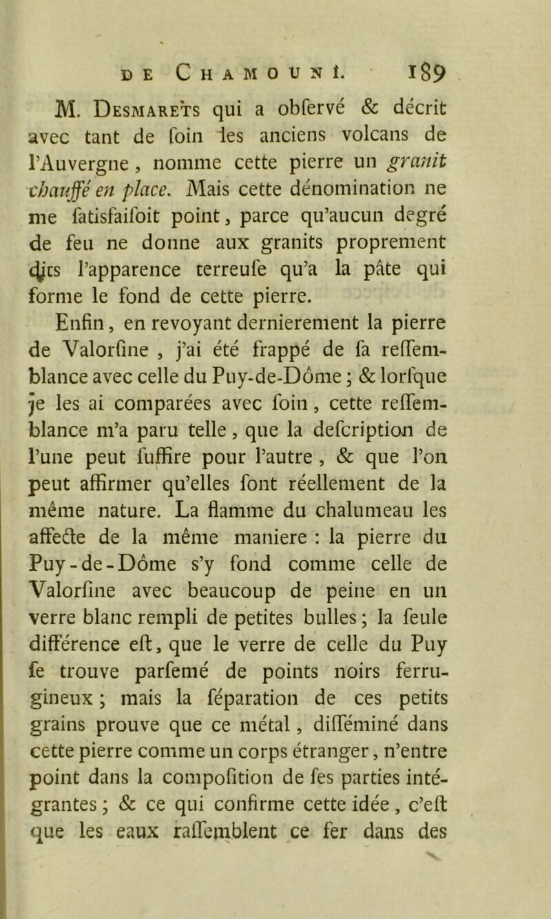 M. Desmarets qui a obfervé & décrit avec tant de foin les anciens volcans de l’Auvergne, nomme cette pierre un granit chauffé en place. Mais cette dénomination ne me fatisfaifoit point, parce qu’aucun degré de feu ne donne aux granits proprement 4jcs l’apparence terreufe qu’a la pâte qui forme le fond de cette pierre. Enfin, en revoyant dernièrement la pierre de Valorfine , j’ai été frappé de fa relTem- blance avec celle du Puy-de-Dôme ; & lorfque je les ai comparées avec foin, cette relfem- blance m’a paru telle, que la defcription de l’une peut fuffire pour l’autre , & que l’on peut affirmer qu’elles font réellement de la même nature. La flamme du chalumeau les affeéle de la même maniéré : la pierre du Puy-de-Dôme s’y fond comme celle de Valorfine avec beaucoup de peine en un verre blanc rempli de petites bulles ; la feule différence eft, que le verre de celle du Puy fe trouve parfemé de points noirs ferru- gineux ; mais la féparation de ces petits grains prouve que ce métal, difféminé dans cette pierre comme un corps étranger, n’entre point dans la compofition de fes parties inté- grantes ; & ce qui confirme cette idée, c’eft que les eaux ralTemblent ce fer dans des