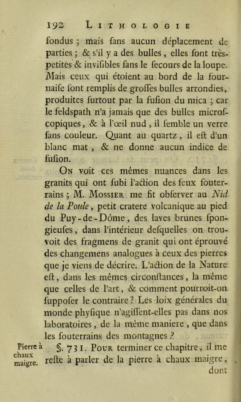 fondus ; mais fans aucun déplacement de parties ; & s’il y a des bulles , elles font très- petites & inviObles fans le fecours de la loupe. jMais ceux qui étoient au bord de la four- iiaife font remplis de grolfes bulles arrondies, produites furtout par la fulîon du mica ; car le feldspath n’a jamais que des bulles microf- copiques, & à l’œil nud , il femble un verre fans couleur. Quant au quartz, il eft d’un blanc mat , & ne donne aucun indice de fulîon. On voit ces mêmes nuances dans les granits qui ont fubi l’adion des feux fouter- rains ; M. Mossier me fît obferver au Nid de la Poule, petit cratere volcanique au pied du Puy-de-Dôme, des laves brunes fpon- gieufes , dans l’intérieur defquelles on trou- voit des fragmens de granit qui ont éprouvé des changemens analogues à ceux des pierres que je viens de décrire. L’aebon de la Nature eft, dans les mêmes circonftances, la même que celles de l’art, & comment pourroit-on fuppofer le contraire ? Les loix générales du monde phyfique n’agilfent-elles pas dans nos laboratoires, de la même maniéré , que dans les foLiterrains des montagnes F Pierre à 731. PouR terminer ce chapitre, il me maigre. ^ parler de la pierre a chaux maigre, . dont