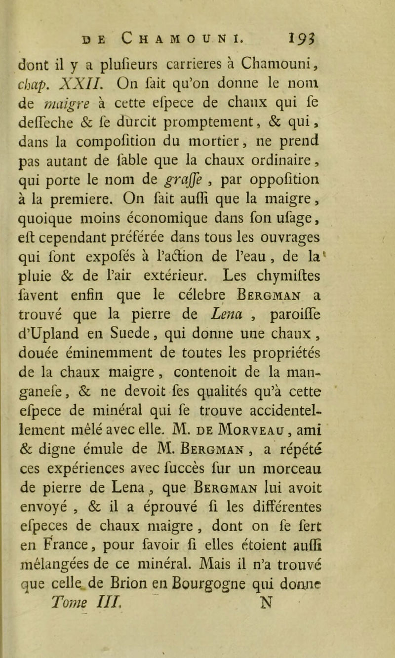 dont il y a plufieurs carrières à Chaniouni, chap. XXII. On fait qu’on donne le nom de maigre à cette efpece de chaux qui fe delTeche & fe durcit promptement, & qui, dans la compofition du mortier, ne prend pas autant de fable que la chaux ordinaire, qui porte le nom de gra^e , par oppofition à la première. On fait auffi que la maigre, quoique moins économique dans foii ufage, ell; cependant préférée dans tous les ouvrages qui font expofés à l’action de l’eau, de la* pluie & de l’air extérieur. Les chymiftes favent enfin que le célébré Bergman a trouvé que la pierre de Lena , paroilTe d’üpland en Suede, qui donne une chaux , douée éminemment de toutes les propriétés de la chaux maigre, contenoit de la man- ganefe, & ne devoit fes qualités qu’à cette efpece de minéral qui fe trouve accidentel- lement mêlé avec elle. M. de Morveau , ami & digne émule de M. Bergman , a répété ces expériences avec fuccès fur un morceau de pierre de Lena ^ que Bergman lui avoit envoyé , & il a éprouvé fi les différentes efpeces de chaux maigre, dont on fe fert j en France, pour favoir fi elles étoient auffi mélangées de ce minéral. Mais il n’a trouvé que celle., de Brion en Bourgogne qui donne ! Tome ///. N