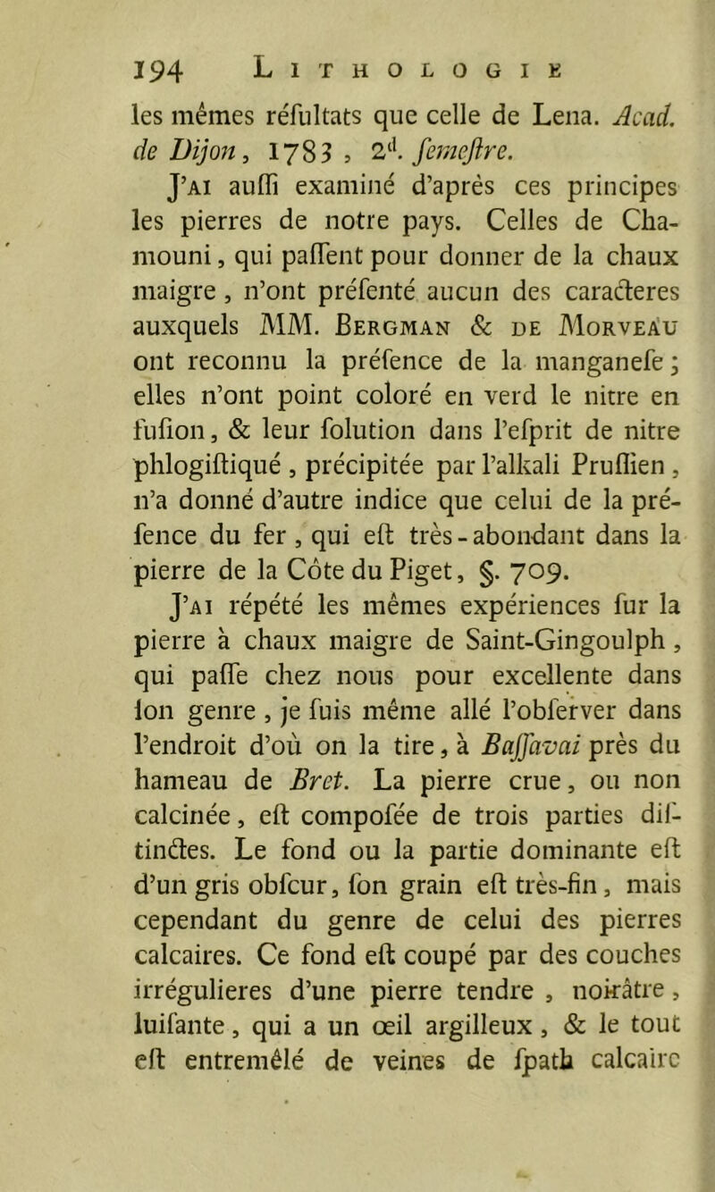 les mêmes réfultats que celle de Lena. Acad, de Dijojî, 1783 5 femejîre. J’ai auffi examiné d’après ces principes les pierres de notre pays. Celles de Cha- mouni, qui pafTent pour donner de la chaux maigre, n’ont préfenté aucun des caractères auxquels MM. Bergman & de Morveàü ont reconnu la préfence de la manganefe ; elles n’ont point coloré en verd le nitre en lufion, & leur folution dans l’efprit de nitre phlogiftiqué , précipitée par l’alkali Pruflien , n’a donné d’autre indice que celui de la pré- fence du fer , qui eft très - abondant dans la pierre de la CôteduPiget, §. 709. J’ai répété les mêmes expériences fur la pierre à chaux maigre de Saint-Gingoulph, qui palfe chez nous pour excellente dans ion genre , je fuis même allé l’obferver dans l’endroit d’où on la tire, à Baffavai près du hameau de Bref. La pierre crue, ou non calcinée, eft compofée de trois parties dil- tindes. Le fond ou la partie dominante eft d’un gris obfcur, fon grain eft très-fin, mais cependant du genre de celui des pierres calcaires. Ce fond eft coupé par des couches irrégulières d’une pierre tendre , nokâtre, luifante, qui a un œil argilleux, & le tout eft entremêlé de veines de fpath calcaire