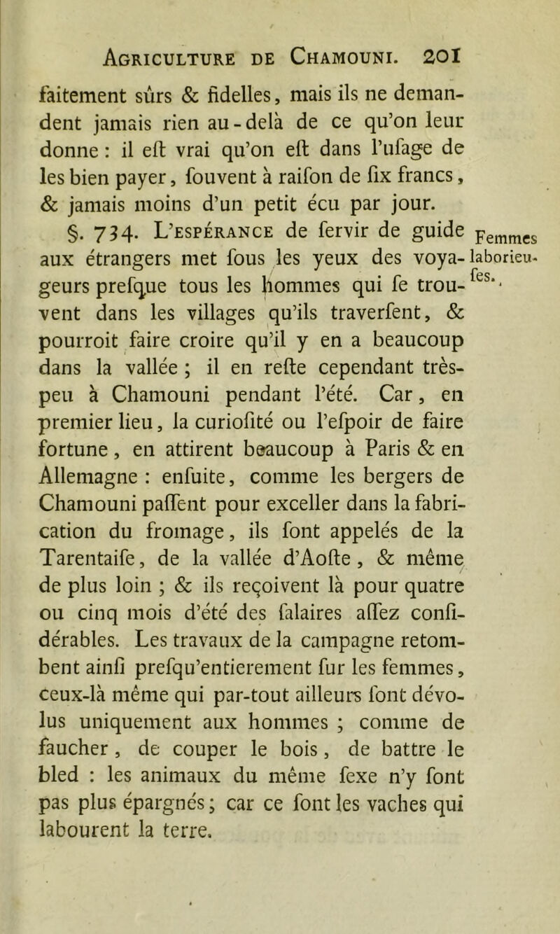 faitement sûrs & fidelles, mais ils ne deman- dent jamais rien au - delà de ce qu’on leur donne : il eft vrai qu’on eft dans l’ufage de les bien payer, fouvent à raifon de fix francs, & jamais moins d’un petit écu par jour. §. 734- L’espérance de fervir de guide aux étrangers met fous les yeux des voya- geurs prefque tous les bommes qui fe trou- vent dans les villages qu’ils traverfent, & pourroit faire croire qu’il y en a beaucoup dans la vallée ; il en refte cependant très- peu à Chamouni pendant l’été. Car, en premier lieu, la curiolîté ou l’efpoir de faire fortune, en attirent beaucoup à Paris & en Allemagne : enfuite, comme les bergers de Chamouni palfent pour exceller dans la fabri- cation du fromage, ils font appelés de la Tarentaife, de la vallée d’Aofte, & même de plus loin ; & ils reçoivent là pour quatre ou cinq mois d’été des falaires alfez confî- dérables. Les travaux de la campagne retom- bent ainfi prefqu’entierenient fur les femmes, ceux-là même qui par-tout ailleurs font dévo- lus uniquement aux hommes ; comme de faucher , de couper le bois, de battre le bled : les animaux du même fexe n’y font pas plus épargnés ; car ce font les vaches qui labourent la terre. Femmes laborieu- fes.,