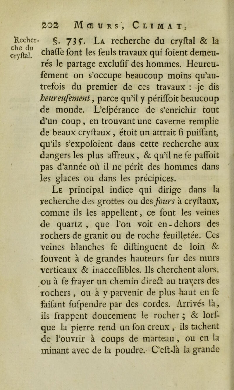 Recher che du cryftal. 202 Mœurs’, Climat, §. 73 f. La recherche du cryftal & la chaffe font les feuls travaux qui foient demeu- re's le partage exclufif des hommes. Heureu- fement on s’occupe beaucoup moins qu’au- trefois du premier de ces travaux : je dis beureufement, parce qu’il y périflbit beaucoup de monde. L’efpérance de s’enrichir tout d’un coup, en trouvant une caverne remplie de beaux cryftaux, étoit un attrait fi puiftant, qu’ils s’expofoient dans cette recherche aux dangers les plus affreux, & qu’il ne fe paffbit pas d’année où il ne pérît des hommes dans ' les glaces ou dans les précipices. Le principal indice qui dirige dans la recherche des grottes ou des fours k cryftaux, comme ils les appellent, ce font les veines de quartz , que l’on voit en-dehors des rochers de granit ou de roche feuilletée. Ces veines blanches fe diftinguent de loin & fouvent à de grandes hauteurs fur des murs verticaux & inacceffîbles. Ils cherchent alors, ou à fe frayer un chemin direét au traders des rochers, ou à y parvenir de plus haut en fe faifant fufpendre par des cordes. Arrivés Ik, ils frappent doucement le rocher ; & lorf- que la pierre rend un fon creux , ils tachent de l’ouvrir à coups de marteau, ou en la minant avec de la poudre. C’eftdk la grande