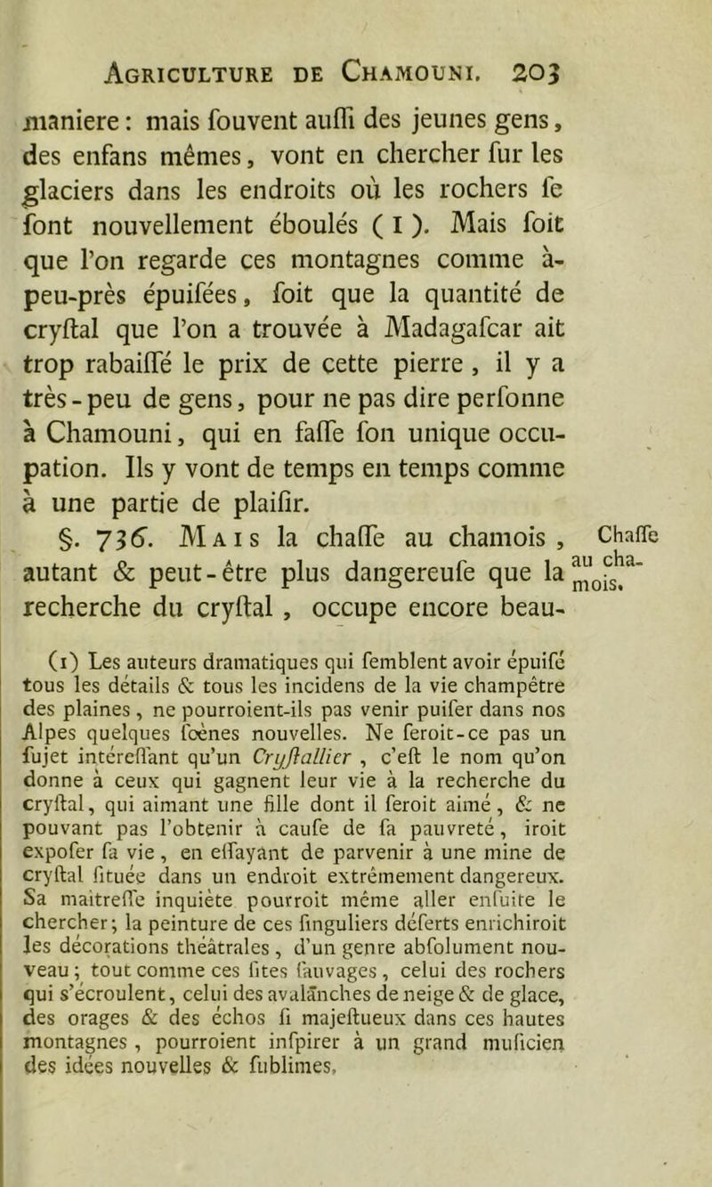 iiianiere : mais fouvent aufli des jeunes gens, des enfans mêmes, vont en chercher fur les glaciers dans les endroits où les rochers fe font nouvellement éboulés ( I ). Mais foit que l’on regarde ces montagnes comme à- peu-près épuifées, foit que la quantité de cryftal que l’on a trouvée à Madagafcar ait trop rabailfé le prix de cette pierre, il y a très-peu de gens, pour ne pas dire perfonne à Chamouni, qui en falfe fou unique occu- pation. Ils y vont de temps en temps comme à une partie de plaifîr. §.736. Mais la chalfe au chamois, autant & peut-être plus dangereufe que la recherche du cryftal , occupe encore beau- (i) Les auteurs dramatiques qui femblent avoir épuifé tous les détails & tous les incidens de la vie champêtre des plaines , ne pourroient-ils pas venir puifer dans nos Alpes quelques Ibènes nouvelles. Ne feroit-ce pas un fujet intéreflant qu’un Cryjlallier , c’eft le nom qu’on donne à ceux qui gagnent leur vie à la recherche du cryftal, qui aimant une fille dont il feroit aimé, & ne pouvant pas l’obtenir à caufe de fa pauvreté, iroit expofer fa vie , en elfayant de parvenir à une mine de cryftal fituée dans un endroit extrêmement dangereux. Sa maitrefte inquiète pourroit même aller enfuite le chercher; la peinture de ces finguliers déferts enrichiroit les décorations théâtrales , d’un genre abfolument nou- veau ; tout comme ces fîtes fauvages , celui des rochers qui s’écroulent, celui des avalanches de neige & de glace, des orages & des échos fi majeftueux dans ces hautes montagnes , pourroient infpirer à un grand muficien des idées nouvelles & fublimes. Chafle au cha- mois.