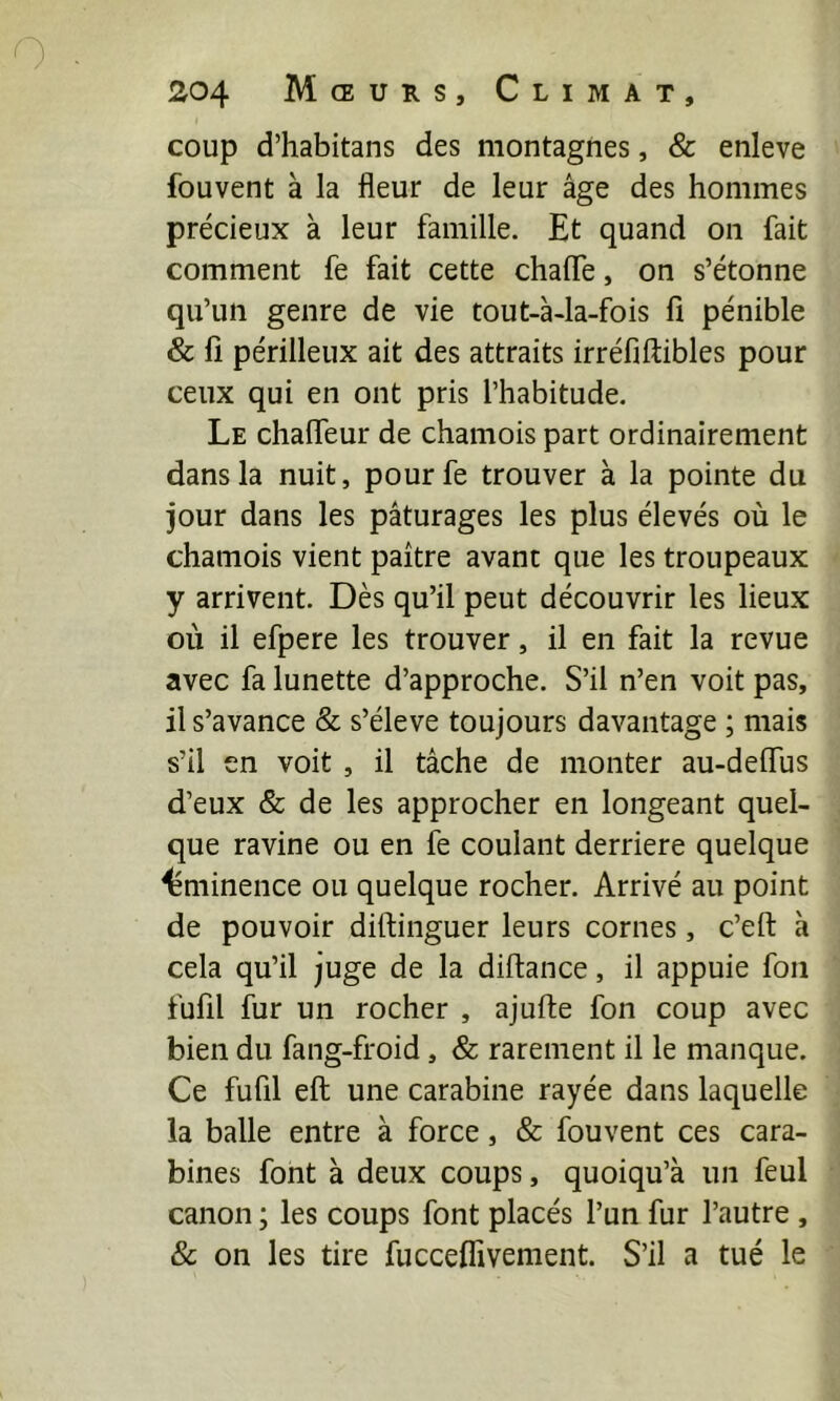 coup d’habitans des montagnes, & enleve fouvent à la fleur de leur âge des hommes précieux à leur famille. Et quand on fait comment fe fait cette chafle, on s’étonne qu’un genre de vie tout-à-la-fois fi pénible & fi périlleux ait des attraits irréfiftibles pour ceux qui en ont pris l’habitude. Le chafieur de chamois part ordinairement dans la nuit, pour fe trouver à la pointe du jour dans les pâturages les plus élevés où le chamois vient paître avant que les troupeaux y arrivent. Dès qu’il peut découvrir les lieux où il efpere les trouver, il en fait la revue avec fa lunette d’approche. S’il n’en voit pas, il s’avance & s’élève toujours davantage ; mais s’il en voit , il tâche de monter au-deflus d’eux & de les approcher en longeant quel- que ravine ou en fe coulant derrière quelque éminence ou quelque rocher. Arrivé au point de pouvoir diftinguer leurs cornes, c’eft à cela qu’il juge de la diftance, il appuie fou fufil fur un rocher , ajufte fon coup avec bien du fang-froid, & rarement il le manque. Ce fufil efi; une carabine rayée dans laquelle la balle entre à force, & fouvent ces cara- bines font à deux coups, quoiqu’à un feul canon ; les coups font placés l’un fur l’autre , & on les tire fucceflivement. S’il a tué le