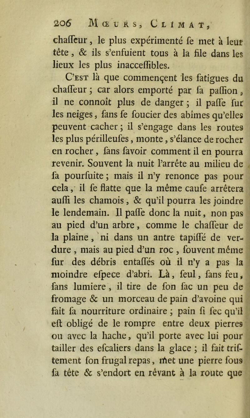 chaffcur, le plus expérimenté fe met à leut tête, & ils s’enfuient tous à la file dans les lieux les plus inacceffibles. C’est là que commençent les fatigues du chaffeur ; car alors emporté par fa paflion, il ne connoit plus de danger ; il paffe fur les neiges, fans fe foncier des abîmes qu’elles peuvent cacher ; il s’engage dans les routes les plus périlleufes, monte, s’élance de rocher en rocher, fans fa voir comment il en pourra revenir. Souvent la nuit l’arrête au milieu de fa pourfuite ; mais il n’y renonce pas pour cela, il fe flatte que la même caufe arrêtera aufli les chamois, & qu’il pourra les joindre le lendemain. 11 paffe donc la nuit, non pas au pied d’un arbre, comme le chaffeur de la plaine, ni dans un antre tapiffe de ver- dure , mais au pied d’un roc , fouvent même fur des débris entaffes où il n’y a pas la moindre efpece d’abri. Là, feul, fans feu, fans lumière, il tire de fon fac un peu de fromage & un morceau de pain d’avoine qui fait fa nourriture ordinaire ; pain fl fec qu’il eft obligé de le rompre entre deux pierres ou avec la liache, qu’il porte avec lui pour tailler des efcaliers dans la glace ; il fait triC- tement fon frugal repas, nfiet une pierre fous fa tête & s’endort en rêvant à la route que