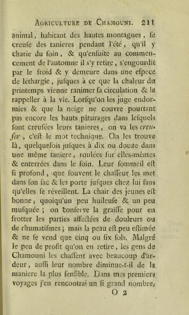 ÿniimal, habitant des hautes montagnes, le creufe des tanières pendant l’été, qu’il y charie du foin , & qu’enluite au commen- cement de l’automne il s’y retire , s’engourdit par le froid & y demeure dans une efpece de léthargie, jufques à ce que la chaleur du printemps vienne ranimer fa circulation & l6 rappeller à la vie. Lorfqu’on les juge endor- mies & que la neige ne couvre pourtant pas encore les hauts pâturages dans lefqiiels font creufées leurs tanières, on va les creu^ .fer , c’eft le mot technique. On les trouve là, quelquefois jiifques à dix ou douze dans une même taniere, roulées fur elles-mêmes & enterrées dans le foin. Leur fomnieil eft fl profond , \que fouvent le chalTeur les met dans fon fac & les porte jufques chez lui fans qu’elles fe réveillent. La chair des jeunes elf bonne j quoiqu’un peu huileufe & un peu mufquée ; on tonferve la grailTe pour en frotter les parties affeélées de douleurs ou de rhumatifmes ; mais la peau eft peu eftiméo & ne fe vend que cinq ou fix fols. Malgré le peu de profit qu’on en retire, les gens de Chamouni les chalfent avec beaucoup d’ar- deur, aufli leur nombre diminue-t-il de la maniéré la plus fenfible. Dans mes premiers, voyages j’en rencontrai un li grand nombrei O S