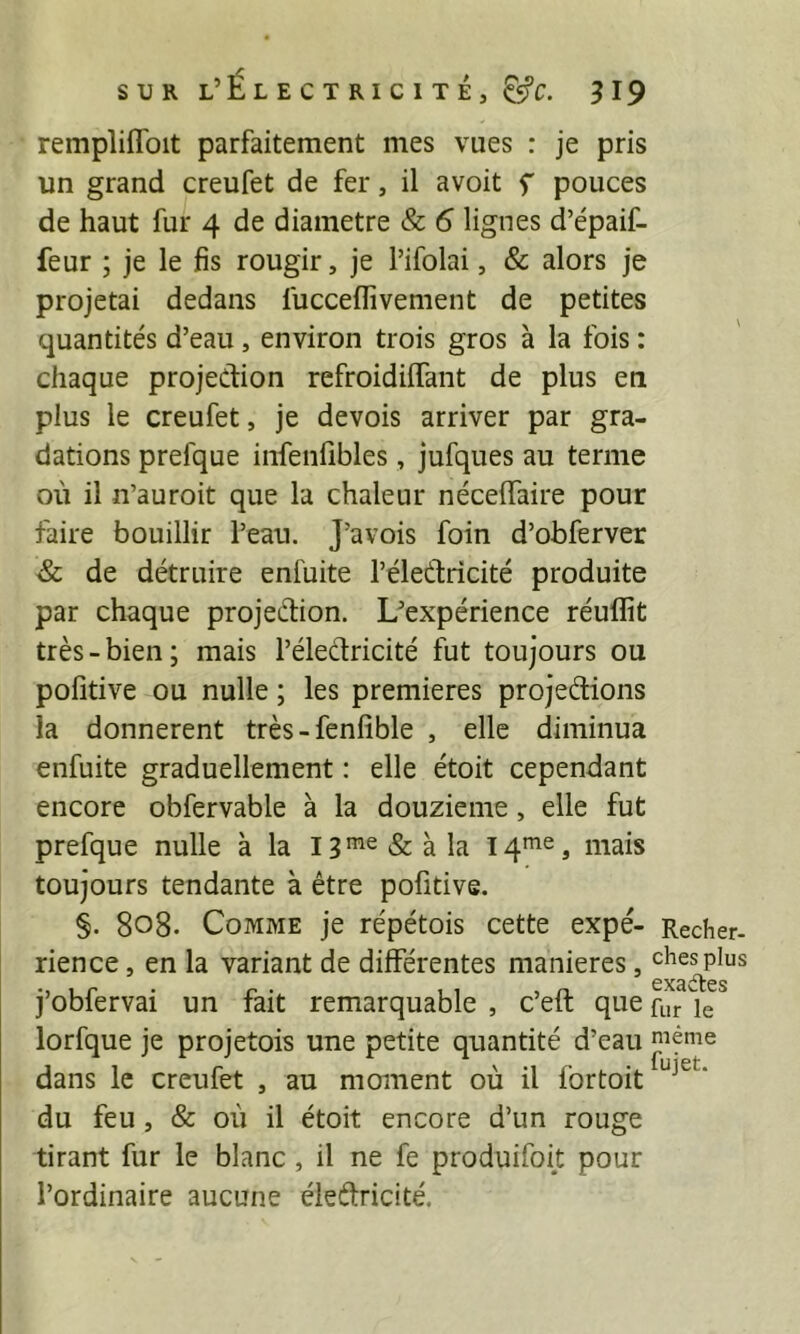 remplifToit parfaitement mes vues : je pris un grand creufet de fer, il avoit f pouces de haut fur 4 de diamètre & 6 lignes d’épaif- feur ; je le fis rougir, je l’ifolai, & alors je projetai dedans fucceflîvement de petites quantités d’eau , environ trois gros à la fois : chaque projection refroidilfant de plus en plus le creufet, je devois arriver par gra- dations prefque infenfibles, jufques au terme où il n’auroit que la chaleur néceffaire pour faire bouillir l’eau. J’avois foin d’obferver & de détruire enfuite l’éleCfricité produite par chaque projection. L^expérience réuflit très-bien; mais l’éleCtricité fut toujours ou pofitive ou nulle ; les premières projeCtions la donnèrent très-fenfible , elle diminua enfuite graduellement : elle étoit cependant encore obfervable à la douzième, elle fut prefque nulle à la IB'^^&àla mais toujours tendante à être pofitive. §. 808. Comme je répétois cette expé- Recher- rien ce , en la variant de différentes maniérés, chesplus j’obfervai un fait remarquable , c’eft que R,r le lorfque je projetois une petite quantité d’eau même dans le creufet , au moment où il fortoit ‘ du feu, & où il étoit encore d’un rouge tirant fur le blanc, il ne fe produifoit pour l’ordinaire aucune éleftricité.